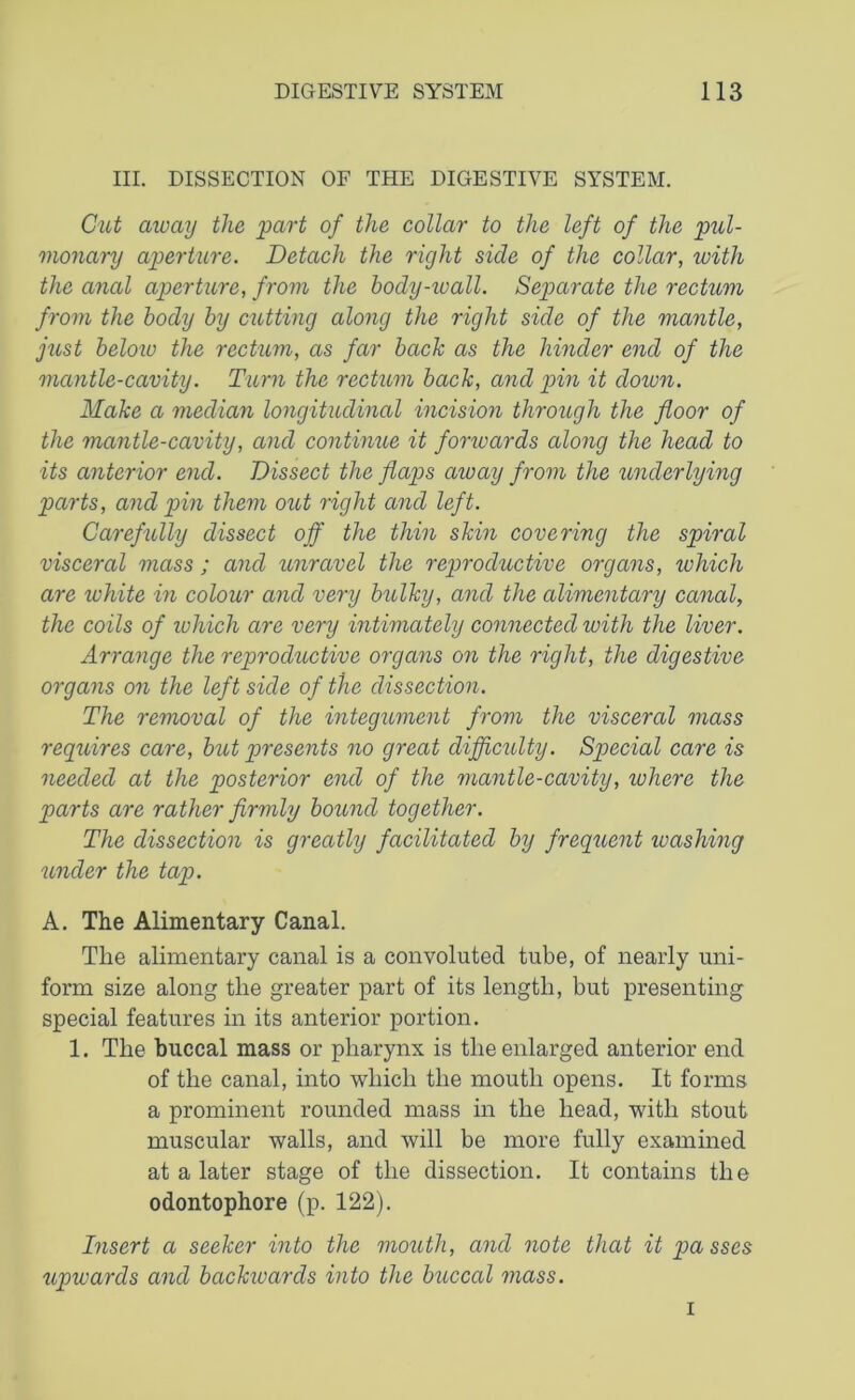 III. DISSECTION OF THE DIGESTIVE SYSTEM. Cut away the part of the collar to the left of the pul- monary aperture. Detach the right side of the collar, with the anal aperture, from the body-wall. Separate the rectum from the body by cutting along the right side of the mantle, just below the rectum, as far back as the hinder end of the mantle-cavity. Turn the rectum back, and pin it down. Make a median longitudinal incision through the floor of the mantle-cavity, and continue it forwards along the head to its anterior end. Dissect the flaps away from the underlying parts, and pin them out right and left. Carefully dissect off the thin skin covering the spiral visceral mass; and unravel the rep>roductive organs, which are white in colour and very bulky, and the alimentary canal, the coils of ivhich are very intimately connected with the liver. Arrange the reproductive organs on the right, the digestive organs on the left side of the dissection. The removal of the integument from the visceral mass requires care, but presents no great difficulty. Sp>ecial care is needed at the posterior end of the mantle-cavity, where the parts are rather firmly bound together. The dissection is greatly facilitated by frequent washing under the tap. A. The Alimentary Canal. The alimentary canal is a convoluted tube, of nearly uni- form size along the greater part of its length, but presenting special features in its anterior portion. 1. The buccal mass or pharynx is the enlarged anterior end of the canal, into which the mouth opens. It forms a prominent rounded mass in the head, with stout muscular walls, and will be more fully examined at a later stage of the dissection. It contains the odontophore (p. 122). Insert a seeker into the mouth, and note that it passes upwards and bctckivards into the buccal mass. i