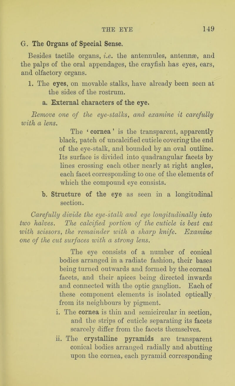G. The Organs of Special Sense. Besides tactile organs, i.e. the antennules, antennas, and the palps of the oral appendages, the crayfish has eyes, ears, and olfactory organs. 1. The eyes, on movable stalks, have already been seen at the sides of the rostrum. a. External characters of the eye. 'Remove, one of the eye-stalks, and examine it carefully with a lens. The ‘ cornea ’ is the transparent, apparently black, patch of uncalcified cuticle covering the end of the eye-stalk, and bounded by an oval outline. Its surface is divided into quadrangular facets by lines crossing each other nearly at right angles, each facet corresponding to one of the elements of which the compound eye consists. b. Structure of the eye as seen in a longitudinal section. Carefully divide the eye-stalk and eye longitudinally into tioo halves. The calcified portion of the cuticle is best cut with scissors, the remainder with a sharp knife. Examine one of the cut surfaces ivith a strong lens. The eye consists of a number of conical bodies arranged in a radiate fashion, their bases being turned outwards and formed by the corneal facets, and their apices being directed inwards and connected with the optic ganglion. Each of these component elements is isolated optically from its neighbours by pigment. i. The cornea is thin and semicircular in section, and the strips of cuticle separating its facets scarcely differ from the facets themselves. ii. The crystalline pyramids are transparent conical bodies arranged radially and abutting upon the cornea, each pyramid corresponding