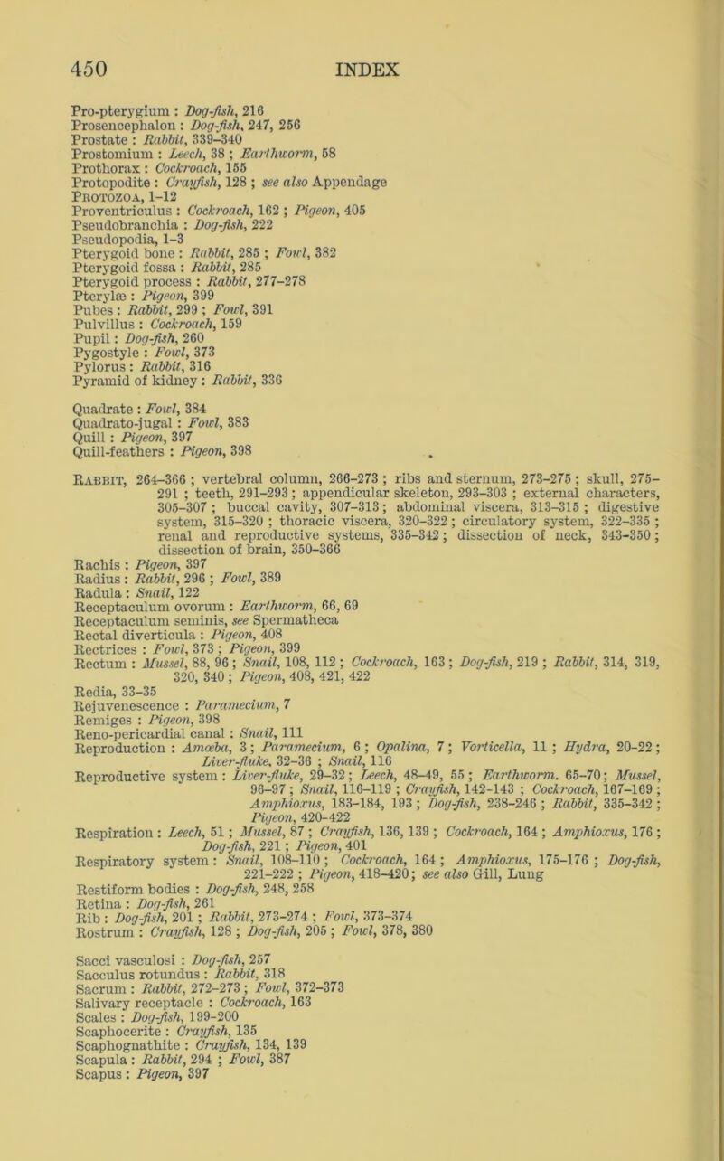 Pro-pterygium : Dog-fish, 216 Prosencephalon : Dog-fish, 247, 266 Prostate : Rabbit, 339-340 Prostomium : Leech, 38 ; Earthworm, 68 Prothorax: Cockroach, 155 Protopodite : Crayfish, 128 ; see also Appendage Protozoa, 1-12 Proventriculus : Cockroach, 162 ; Pigeon, 405 Pseudobranchia : Dog-fish, 222 Pseudopodia, 1-3 Pterygoid bone : Rabbit, 285 ; Fowl, 382 Pterygoid fossa : Rabbit, 285 Pterygoid process : Rabbit, 277-278 Ptcrylffi : Pigeon, 399 Pubes : Rabbit, 299 ; Fowl, 391 Pulvillus : Cockroach, 159 Pupil: Dog-fish, 260 Pygostyle : Fowl, 373 Pylorus: Rabbit, 316 Pyramid of kidney : Rabbit, 336 Quadrate: Fowl, 384 Quadrato-jugal : Fowl, 383 Quill : Pigeon, 397 Quill-feathers : Pigeon, 398 Rabbit, 264-366 ; vertebral column, 266-273 ; ribs and sternum, 273-275 ; skull, 275- 291 ; teeth, 291-293; appendicular skeleton, 293-303 ; external characters, 305-307 ; buccal cavity, 307-313; abdominal viscera, 313-315 ; digestive system, 315-320 ; thoracic viscera, 320-322; circulatory system, 322-335 ; renal and reproductive systems, 335-342; dissection of neck, 343-350 ; dissection of brain, 350-366 Rachis : Pigeon, 397 Radius : Rabbit, 296 ; Fowl, 389 Radula: Snail, 122 Receptaculum ovorum : Earthworm, 66, 69 Receptaculum seminis, see Spermatheca Rectal diverticula : Pigeon, 408 Rectrices : Fowl, 373 ; Pigeon, 399 Rectum : Mussel, 88, 96; Snail, 108, 112 ; Cockroach, 163 ; Dog-fish, 219 ; Rabbit, 314, 319, 320, 340 ; Pigeon, 408, 421, 422 Redia, 33-35 Rejuvenescence : Paramecium, 7 Remiges : Pigeon, 398 Reno-pericardial canal: Snail, 111 Reproduction : Amoeba, 3; Paramecium, 6 ; Opalina, 7; Vorticella, 11 ; Hydra, 20-22; Liver-fluke, 32-36 ; Snail, 116 Reproductive system : Liver-fluke, 29-32; Leech, 48-49, 55 ; Earthworm. 65-70; Mussel, 96-97 ; Snail, 116-119 ; Crayfish, 142-143 ; Cockroach, 167-169 ; Amphioxus, 183-184, 193 ; Dog-fish, 238-246 ; Rabbit, 335-342 ; Pigeon, 420-422 Respiration : Leech, 51; Mussel, 87 ; Crayfish, 136,139 ; Cockroach, 164 ; Amphioxus, 176 ; Dog-fish, 221; Pigeon, 401 Respiratory system: Snail, 108-110; Cockroach, 164; Amphioxus, 175-176 ; Dog-fish, 221-222 ; Pigeon, 418-420; see also Gill, Lung Restiform bodies : Dog-fish, 248, 258 Retina : Dog-fish, 261 Rib : Dog-fish, 201; Rabbit, 273-274 ; Fowl, 373-374 Rostrum : Crayfish, 128 ; Dog-fish, 205 ; Fowl, 378, 380 Sacci vasculosi : Dog-fish, 257 Sacculus rotundus : Rabbit, 318 Sacrum : Rabbit, 272-273 ; Fowl, 372-373 Salivary receptacle : Cockroach, 163 Scales : Dog-fish, 199-200 Scaphocerite : Crayfish, 135 Scaphognathite : Crayfish, 134, 139 Scapula : Rabbit, 294 ; Fowl, 387 Scapus: Pigeon, 397