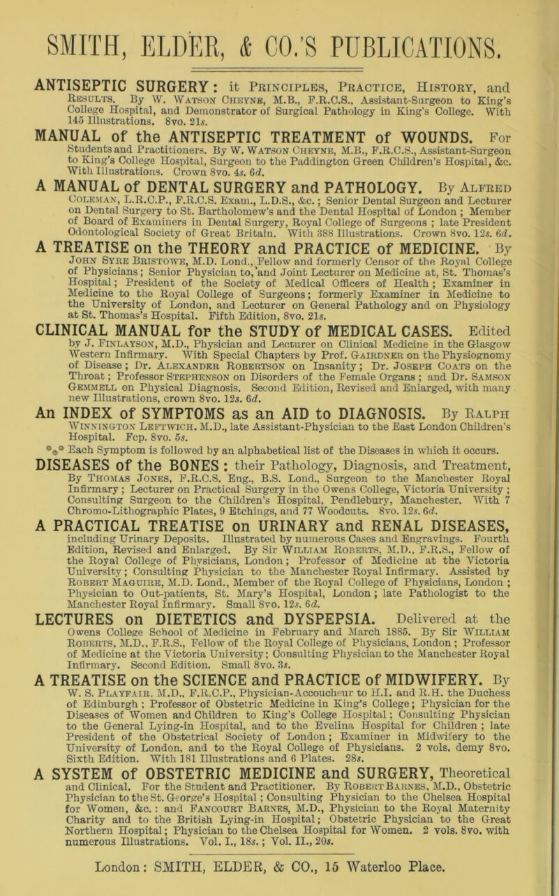 ANTISEPTIC SURGERY: it Principles, Practice, History, and Results. By W. Watson Cheynk, M.B., F.It.C.S.. Assistant-Surgeon to King’s College Hospital, and Demonstrator of Surgical Pathology in King’s College. With 145 Illustrations. 8vo. 21s. MANUAL of the ANTISEPTIC TREATMENT of WOUNDS. For Students and Practitioners. By W. Watson Oheyne, M.B., F.R.C.S., Assistant-Surgeon to King’s College Hospital, Surgeon to the Paddington Green Children’s Hospital, &c. With Illustrations. Crown 8vo. 4.5. 6ii. A MANUAL of DENTAL SURGERY and PATHOLOGY. By Alfred Golem an, L.R.C.P., F.R.C.S. Exam., L.D.S., &c.; Senior Dental Surgeon and Lecturer on Dental Surgery to St. Bartholomew’s and the Dental Hospital of London ; Member of Board of Examiners in Dental Surgery, Royal College of Surgeons ; late President Odontological Society of Great Britain. With 388 Illustrations. Crown 8vo. 12s. (id. A TREATISE on the THEORY and PRACTICE of MEDICINE. By John Syre Bristowe, M.D. Bond., Fellow and formerly Censor of the Royal College of Physicians; Senior Physician to,‘and Joint Lecturer on Medicine at, St. Thomas’s Hospital; President of the Society of Medical Officers of Health; Examiner in Medicine to the Royal College of Surgeons; formerly Examiner in Medicine to the University of London, and Lecturer on General Pathology and on Physiology at St. Thomas’s Hospital. Fifth Edition, 8vo. 21s. CLINICAL MANUAL fop the STUDY of MEDICAL CASES. Edited bv J. Finlayson, M.D., Physician and Lecturer on Clinical Medicine in the Glasgow Western Infirmary. With Special Chapters by Prof. Gairdner on the Physiognomy of Disease; Dr. Alexander Robertson on Insanity; Dr. Joseph Coats on the Throat; Professor Stephenson on Disorders of the Female Organs ; and Dr. Samson Gemmell on Physical Diagnosis. Second Edition, Revised and Enlarged, with many new Illustrations, crown 8vo. 12s. 6d. An INDEX of SYMPTOMS as an AID to DIAGNOSIS. By Ralph Winningtox Leftwich. M.D., late Assistant-Physician to the East London Children’s Hospital. Fcp. 8vo. 5,s. 5Va Each Symptom is followed by an alphabetical list of the Diseases in which it occurs. DISEASES of the BONES : their Pathology, Diagnosis, and Treatment, By Thomas Jones, F.R.C.S. Eng., B.S. Lond., Surgeon to the Manchester Royal Infirmary ; Lecturer on Practical Surgery in the Owens College, Victoria University ; Consulting Surgeon to the Children’s Hospital, Pendlebury, Manchester. With 7 Chromo-Lithographic Plates, 9 Etchings, and 77 Woodcuts. 8vo. 12s. 6d. A PRACTICAL TREATISE on URINARY and RENAL DISEASES, including Urinary Deposits. Illustrated by numerous Cases and Engravings. Fourth Edition, Revised and Enlarged. By Sir William Roberts, M.D., F.R.S., Fellow of the Royal College of Physicians, London; Professor of Medicine at the Victoria University; Consulting Physician to the Manchester Royal Infirmary. Assisted by Robert Maguire, M.D. Lond., Member of the Royal College of Physicians, London ; Physician to Out-patients, St. Mary’s Hospital, London; late Pathologist to the Manchester Royal Infirmary. Small 8vo. 12.s. 6d. LECTURES on DIETETICS and DYSPEPSIA. Delivered at the Owens College School of Medicine in February and March 1885. By Sir William Roberts, M.D., F.R.S., Fellow of the Royal Coliege of Physicians, London ; Professor of Medicine at the Victoria University; Consulting Physician to the Manchester Royal Infirmary. Second Edition. Small 8vo. 3s. A TREATISE on the SCIENCE and PRACTICE of MIDWIFERY. By W. S. Playfair. M.D., F.R.C.P., Physician-Accoucheur to H.I. and R.H. the Duchess of Edinburgh; Professor of Obstetric Medicine in King’s College; Physician for the Diseases of Women and Children to King’s College Hospital; Consulting Physician to the General Lying-in Hospital, and to the Evelina Hospital for Children ; late President of the Obstetrical Society of London; Examiner in Midwifery to the University of London, and to the Royal College of Physicians. 2 vols. demy 8vo. Sixth Edition. With 181 Illustrations and 6 Plates. 28s. A SYSTEM of OBSTETRIC MEDICINE and SURGERY, Theoretical and Clinical. For the Student and Practitioner. By RobertBarnes, M.D., Obstetric Physician to the St. George’s Hospital; Consulting Physician to the Chelsea Hospital for Women, &c.: and Fancourt Barnes, M.D., Physician to the Royal Maternity Charity and to the British Lying-in Hospital; Obstetric Physician to the Great Northern Hospital; Physician to the Chelsea Hospital for Women. 2 vols. 8vo. with numerous Illustrations. Vol. I., 18s.; Vol. II., 20s.