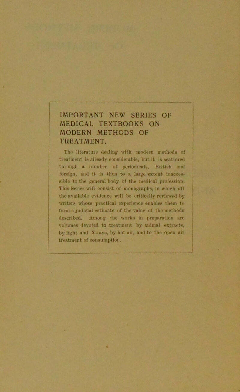 IMPORTANT NEW SERIES OF MEDICAL TEXTBOOKS ON MODERN METHODS OF TREATMENT. The literature dealing with modern niethiKia of treatment is already considerable, but it is scattered through a number of ]>eriodical8, British and foreign, and it is thus to a large extent inacces- sible to the general body of the medical profession. This Beries will consist of monographs, in which all the available evidence will be critically reviewed by witers whose practical exiicricnce enables them to form a judicial estimate of the value of the methods described. Among the works in preparation are volumes devoted to treatment by animal extracts, by light and X-rays, by hot air, and to the open air treatment of consumption.