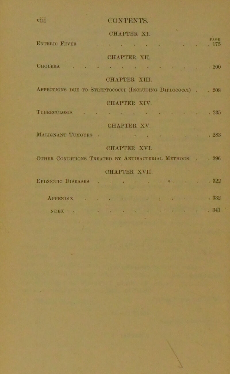 Enteric B’ever CHAI‘TER XI. 1‘AOE . . . 175 Cholera CHAFI'EK XII. CHAPTER XIII. Affections due to Stueptococci (Ixceodino Diplococci) . . 208 Tuberculosis CHAPTER XIV. Malicnant Tumours . CHAPTER XV. , . . 283 CH.,y‘TER XVI. Other Conditions Treated by Antibacteriai. Methods . . 296 Epizootic Dise.ases CHAFl'ER XVII. . . .322 Appendix . 332