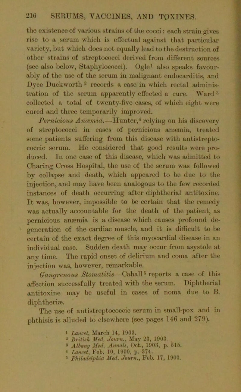 tlie existence of various strains of the cocci: each strain cives rise to a serum wliicli is eflectual against that particular variety, but which does not equally lead to the destruction of othei' strains of streptococci derived from different sources (see also below, Shiphylococci). Ogle^ also speaks favour- ably of the use of the serum in malignant endocarditis, and Dyce Duckworth 2 records a case in which rectal adminis- tration of the serum apparently effected a cure. Ward ^ collected a total of twenty-five cases, of which eight were cured and three temporarily improved. Pernicious Anfemia.—Hunter,* relying on his discovery of streptococci in cases of pernicious anajmia, ti'eated some patients suffering from this disease with antistrepto- coccic serum. He considered that gocxl results were pro- duced. In one case of this disease, which was admitted to Charing Cross Hospital, the use of the serum was followed by collapse and death, which appeared to be due to the injection, and may have been analogous to the few recorded instiinces of death occurring after diphtherial antitoxine. It was, however, impossible to be certain that the remedy was actually accountal)le for the death of the patient, sis pernicious anfemia is a disease which causes profound de- generation of the cardiac muscle, and it is difficult to be certain of the exact degree of this myocardial di.sease in an individual case. Sudden death may occur from a.systole at any time. The rapid onset of delirium and coma after the injection was, however, remarkable. Gangrenous Stomatitis—Cahall ® reports aca.se of this affection succes-sfully treated with the .serum. Diphtherial antitoxine may be useful in cases of noma due to B. diphtherife. The use of antistreptococcic serum in small-pox and in phthisis is alluded to elsewhere (see pages 146 and 279). I Lancet, March 14, 1903. Jlritish Med. Jonrn., May 23, 1903. * Albany Med. Annals, Oct., 1903, p. 515. * Lancet, Fob. 10, 1900, p. 374.