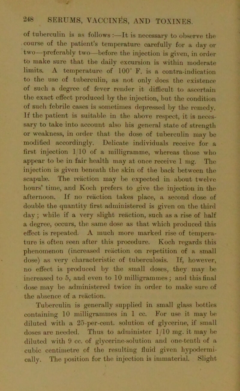 of tubei’culin is as follows :—It is necessary to observe the course of the j>atient’s temperature carefully for a day or —preferably two—before the injection is given, in order to make sure that the daily excursion is within moderate limits. A temperature of 100“ is a contra-indication to the use of tuberculin, as not only does the existence of such a degree of fever render it difficult to ascertain the exact effect produced by the injection, but the condition of such febrile cases is sometimes depressed by the remedy. If the patient is suitable in the alK>ve respect, it is neces- sary to take into account also his general state of strength or weakness, in order that the dose of tuberculin may be modihed accordingly. Delicate individuals receive for a first injection 1 10 of a milligramme, whereas those who appear to be in fair health may at once receive 1 mg. The injection is given beneath the skin of the back between the scapuh-e. The i-eiiction may be expected in about twelve hours’ time, and Koch prefers to give the injection in the afternoon. If no reaction takes place, a second dose of double the quantity first administered is given on the third day; while if a very slight reaction, such as a rise of half a degree, occurs, the same dose as that which produced this effect is repeated. A much more marked rise of tempera- ture is often seen after this procedure. Koch regards this phenomenon (increased reaction on repetition of a small dose) as very characteristic of tuberculosis. If, however, no effect is produced by the small doses, they may Ih* increased to 5, and even to 10 milligrammes; and this final dose may be iwlministered twice in order to make sure of the absence of a reaction. Tuberculin is generally supplied in small gla.ss Iwtties containing 10 milligrammes in 1 cc. For u.se it ma}' be diluted with a 25-per-cent, solution of glycerine, if small doses are needcxl. Thus to admini.ster 1/10 mg. it may be diluted with 9 cc. of glycerine-solution and one-tenth of a cubic centimetre of the resulting fluid given hypodermi- cally. The position for the injection is immaterial. Slight