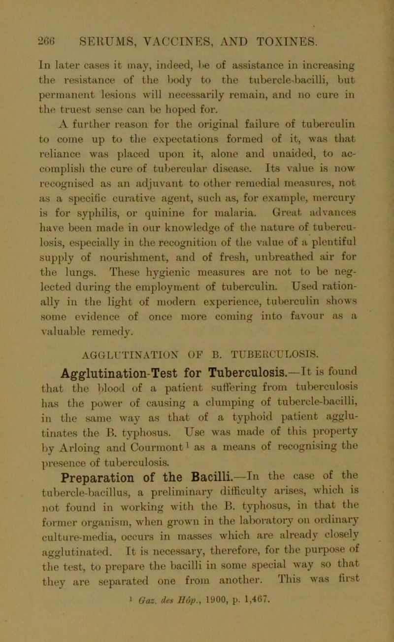 In later cases it may, indeed, Ke of assistance in increasing the resistiince of the Innly to the tubercledjacilli, but pernmmmt lesions will necessarily remain, and no cure in the truest sense can be hoped for. A further reason for the original failure of tuberculin to come up to the e.vpectations formed of it, was that reliance was placed upon it, alone and unaideil, to ac- complish the cure of tubercular disease. lis value is now recognised as an adjuvant to other remedial measures, not as a specific curative agent, such as, for e.xample, mercury is for syphilis, or quinine for malaria. Great advances have been made in our knowledge of the nature of tubercu- losis, especially in the recognition of the value of a plentiful supply of nourishment, and of fresh, unbreathed air for the lungs. These hygienic measures are not to be neg- lected during the employment of tuberculin. Used ration- ally in the light of modern experience, tuberculin shows some evidence of once more coming into favour as a valuable remedy. AGGLUTINATION OF B. TUBERCULOSIS. Agglutination-Test for Tuberculosis.—It is found that the blood of a patient suffering from tuberculosis has the power of causing a clumping of tubercle-bacilli, in the same w'ay as that of a typhoid patient agglu- tinates the B. typhosus. Use was made of this property by Arloing and Courmont^ as a means of recognising the presence of tuberculosis. Preparation of the Bacilli.—In the case of the tubercle-bacillus, a preliminary difficulty arises, which is not found in working with the B. ty|)hosus, in that the former organism, when grown in the laboratory on ordinary culture-media, occurs in masses which are already closely agglutinatixl. It is neces-sary, therefore, for the purpose of the test, to prepare the l)acilli in some special way so that they are separated one from another. Ihis was first • Gaz. des Hop., 1900, p. 1,467.