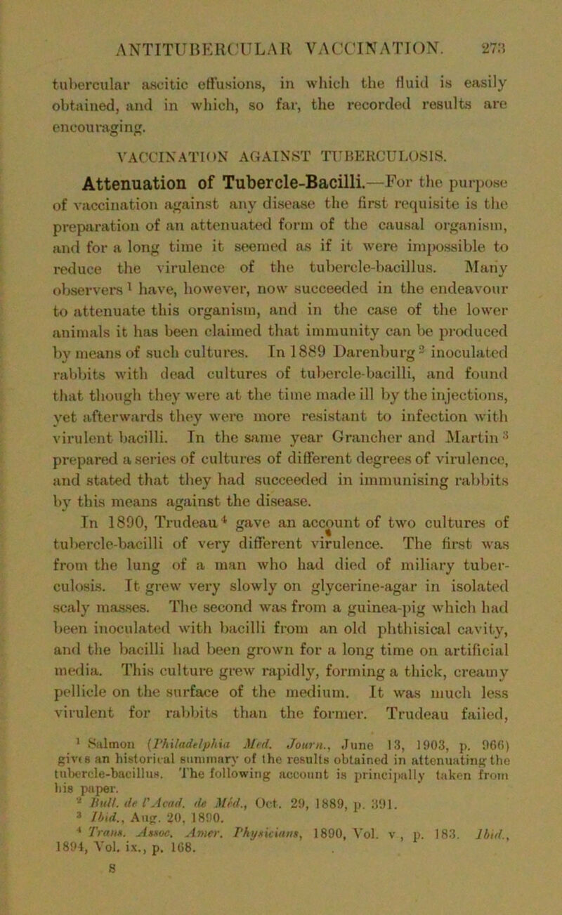 tuborcular ascitic eti'usions, in which the tiuid is easily obtained, ami in wliich, so far, the recorded results are oncouragiii. VACCINATION AGAINST TriJERCULOSlS. Attenuation of Tubercle-Bacilli.—For tlie purixjse of vaccination against any disease the first requisite is the prej^Jiration of an cattenuaUxi form of the causal organism, and for a long time it seemed as if it were inqwssible to reduce tlie virulence of the tubei’cle-bacillus. IVIany observer ^ have, however, now succeeded in the endeavour to attenuate this organism, and in the case of the lower animals it has been claimed that immunity can be pixxluced by rneaiis of such cultures. Tn 1889 Darenburg^ inoculated raljbits with dead cultures of tubercle-bacilli, and found that though they were at the time nuule ill by the injections, yet afterwards they were more resistant to infection with virulent bacilli. In the Siinie year Grancher and Martin '^ prepared a series of cultures of different degrees of virulence, and stated that they had succeeded in immunising rabbits by this means against the disease. Tn 1890, Trudeau * gave an account of two cultures of tubercle-bacilli of very different virulence. The firet was from the lung of a man who had died of miliary tuber- culosis. It grew very slowly on glycerine-agar in isolated scaly masses. The second was from a guinea-pig which had been inoculated with bacilli from an old phthisical cavity, and the bacilli had been grown for a long time on artificial media. This culture grew rapidly, forming a thick, creamy pellicle on the surface of the medium. It was much less virulent for rabbits than the former. Trudeau failed, ' Salmon [VhUadelphia Mai. Jottrn., .June 1.3, 1903, p. 96(1) givts .-m hislorii al Bimnnnry of the results obtained in attenuating the tulx'rde-bacillus. The following account is principally taken from bis paper. - Hull, ih I'Jvad. de Mai., Oct. 29, 1889, p. :i91. Ihid., Aiig. 20. 1890. ^ Tmun. Mssoc. Amer. Phyxiciatut, 1890, \'ol. v, p. 183. Ibid., 1891, Vol. ix., p. 168. S