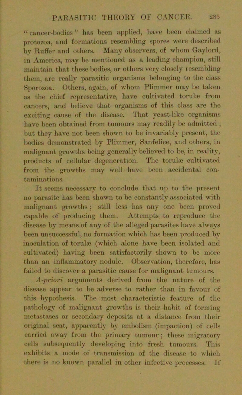 “ cancer-bodies ” has been applied, have been claiincKl as protozoa, and formations resembling spores were described i)y Ruffer and others. Alany observers, of whom Gaylord, in America, may be mentioned as a leading champion, still maintain that these bodies, or othei-s very clo.sely re.sembling them, are really panisitic organisms belonging to the class Sporozoa. Others, again, of whom Plimmer may be taken as the chief representative, have cultivated toruhe from cancei-s, and believe that organisms of this class are the exciting cau.se of the disejuse. That yeast-like organisms have been obtained from tumciurs may readily be admitted ; but they have not been .shown to be invariably present, the bodies demonstrated by Plimmer, Sanfelice, and others, in malignant growths being generally believed to be, in reality, products of cellular degeneration. The torulaj cultivated from the growths may well have been accidental con- tamination.s. It seems neces.sary to conclude that up to the present no parasite has been shown to be constantly associated with malignant growths; .still less has any one been proved capable of producing them. Attempts to reproduce the disease by means of any of the alleged parasites have always been unsuccessful, no formation which has been jiroduced by inoculation of torulae (which alone have been isolated and cultivated) having been satisfactorily shown to be more than an inflammatory nodule. Observation, therefore, has failed to discover a para.sitic cause for malignant tumours. A-priori arguments derived from the nature of the disease appear to be adver.se to i-ather than in favour of this hypothesis. The most characteristic feature of the ])athology of malignant growths is their habit of forming metastases or secondary deposits at a distance from their original seat, apparently by embolism (impaction) of cells carried away from the primary tumour; these migratory cells subsequently developing into fresh tumours. This exhibits a mode of transmission of the disea.se to which there is no known parallel in other infective processe.s. If