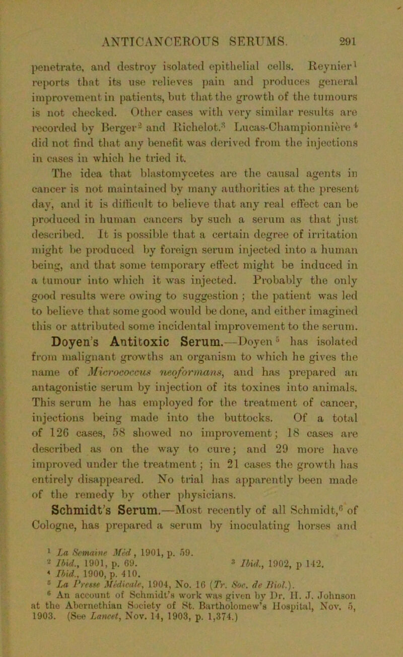 l)enetrate, and destroy isolated epithelial cells. Reynier' reports that its use relieves pain and pi’oducos general improvement in patients, but that the growth of the tumours is not checked. (')thor cases with very similar residts are recorded by Berger- and Richelot.'^ liUcas-Championniere ^ did not find that any benefit was derived from the injections in cases in which he tried it The idea that blastomycetes are the causal agents in cancer is not maintained by many authorities at the present day, and it is ditlicult to believe that any real effect can be pro<luced in human cancers by such a .serum as that just described. It is possible that a certain degree of irritation might be produced by foreign serum injected into a human being, and that some temporary effect might be induced in a tumour into which it was injected. Probably the only good results were owing to suggestion ; the patient was led to believe that some good would be done, and either imagined this or attributed some incidental improvement to the serutn. Doyen’s Antitoxic Serum.—Doyen ^ has isolated from malignant growths an organism to which he gives the name of Mir.rococcus neoforinans, and has prepared an antagonistic serum by injection of its toxines into animals. This serum he has einployed for the treatment of cancer, injections l>eing made into the buttocks. Of a total of 12G case.s, 58 showed no improvement; 18 cases are described Jis on the way to cure; and 29 more have improved under the treatment; in 21 Ccises the growth has entirely di.sappeared. No tiial has ai>parently been made of the remedy by other physicians. Schmidt’s Serum.—Most recently of all Schmidt,'’ of Cologne, has prepared a serum by inoculating horses ami * La •Srmaiiie Lfid, 1901, p. f)0. 2 Lfiid., 1901, p. 69. 3 Hit/., 1902, p M2. ^ Hid., 1900, p. 110. ® La I'retse Midicale, 1904, No. 10 {Tr. Hoc. de Jliol.). ® An account of Sclunidt’H work was given by Dr. II. J. Johnson at the Abornethian Hociety of St. Bartholomew’s Hospital, Nov. .'), 1903. (See I,ancet, Nov. 14, 1903, p. 1,374.)