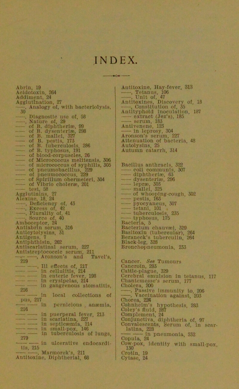 INDEX •♦o* Abrln, 19 Aciclotoxln, 264 Addlruent, 24 Agglutination, 27 . Analogy of, with bacteriolysis, 30 . Diagnostic use of, 58 , Kature of, 29 of B. dlphtherlffi, 99 of B. dysenteriaa, 298 of B. luallei, 327 of B. pestls, 173 of B. tuberculosis, 286 of B. typhosus, 191 of blood-corpuscles, 26 of Micrococcus melltensis, 306 — of micrococcus of syphilis, 305 of pneumobacillus, 229 of i)neumococcus, 229 of Spirillum obermelerl, 304 of Vibrio choleroB, 201 test, 58 Agglutinins, 27 Alexlne, 18, 24 , Deficiency of, 43 , Excess of, 42 , Plurality of, 41 , Source of, 40 Amboceutor, 24 Antlabrln serum, 316 Antlcytolysins, 31 Antigens, 7 Antiphthlsin, 262 Antlscarlatlnal serum, 227 Antistreptococcic serum, 211 —^ , Aronson’s and Tavel’s, 219 , 111 effects of, 217 in cellulitis, 214 in enteric fever 198 In erysipelas, 214 In gangrenous stomatitis, 216 In local collections of pus, 217 in pernicious antemla, 216 In puerperal fever, 213 In scarlatina, 227 In septlcffimla, 214 in small-pox, 146 in tuberculosis of lungs, 279 ■ in ulcerative endocardi- tis, 215 , Marmorek’s, 211 Antltoxlne, Diphtherial, 68 Antltoxine, Hay-fever, 313 • , Tetanus, 106 . Unit of, 47 Antitoxlnes, Discovery of, 18 , Constitution of, M Antityphoid Inoculation, 187 extract (Jez’s), 185 serum, 183 Antlvenene, 123 in leprosy, 304 Aronson’s serum, 227 Attenuation of bacteria, 48 Autolysins, 25 Autumn catarrh, 314 Bacillus anthracis, 322 coll communis, 307 diphtheria;, 63 dysenteriffi, 296 lepriE, 303 mallei, 325 of whooping-cough, 302 pestls, 163 pyocyaneus, 307 tetanl, 101 tuberculosis, 235 tyjjhosus, 175 Bacteria, 5 Bacterium chauva;!, 329 Basltoxin (tubercular), 264 Beraneck’s tuberculin, 264 Black-leg, 328 Bronchopneumonia, 233 Cancer. See Tumours Cancroin, 293 Cattle-plague, 329 Cerebral emulsion in tetanus, 117 Chanlemesse’s serum, 177 Cholera, 200 , Passive immunity to, 206 , Vaccination against, 203 Chorea, 224 Cohnhelm’s hypothesis, 283 Coley’s fluid, 287 i Complement, 24 I Conjunctiva, diphtheria of, 97 i Convalescents, Serum of. In scar- latina, 228 In pneumonia, 232 Copula, 24 Cow-pox, Identity with small pox, Cr^ln, 19 Cytase, 24