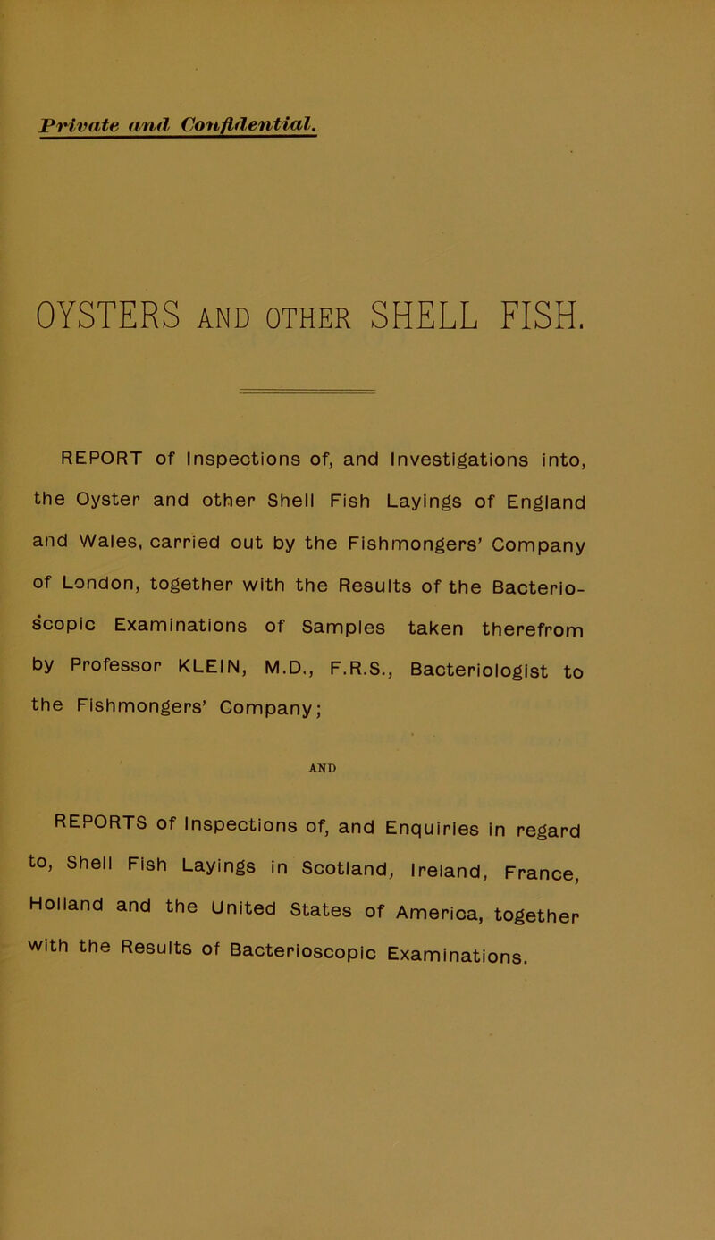 Private and Confidential. OYSTERS AND OTHER SHELL FISH. REPORT of Inspections of, and Investigations into, the Oyster and other Shell Fish Layings of England and Wales, carried out by the Fishmongers’ Company of London, together with the Results of the Bacterio- scopic Examinations of Samples taken therefrom by Professor KLEIN, M.D., F.R.S., Bacteriologist to the Fishmongers’ Company; AND REPORTS of Inspections of, and Enquiries in regard to. Shell Fish Layings in Scotland, Ireland, France, Holland and the United States of America, together with the Results of Bacterioscopic Examinations.