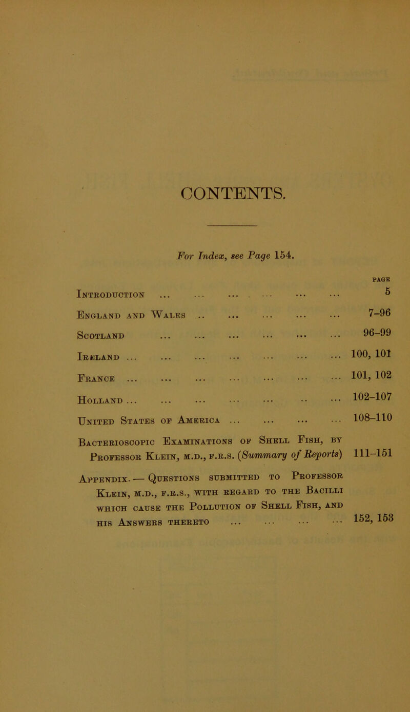 CONTENTS. For Index, see Page 154. Introdttction ... ... .... PAGE 5 England and Wales 7-96 Scotland 96-99 Ireland ... 100, 101 France ... 101, 102 Holland... 102-107 United States op America ... 108-110 Bacterioscopic Examinations op Shell Fish, by Propessor Klein, m.d., p.r.s. (Smnmary of Reports) 111-151 Appendix- — Questions submitted to Propessor Klein, m.d., p.r.s., with regard to the Bacilli WHICH CAUSE THE POLLUTION OP ShELL FiSH, AND HIS Answers thereto 152, 168