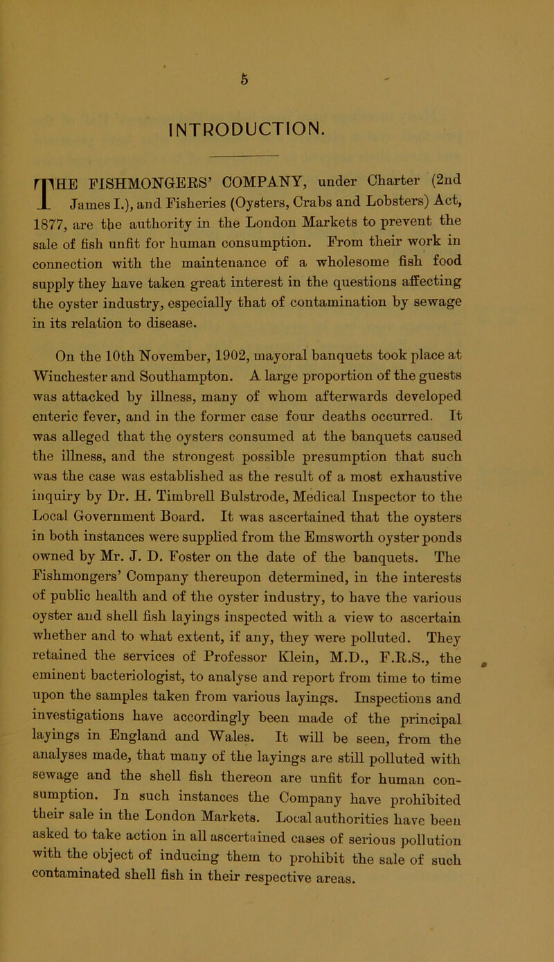 INTRODUCTION. The FISHMONGERS’ COMPANY, under Charter (2nd James I.), and Fisheries (Oysters, Crabs and Lobsters) Act, 1877, are tbe authority in the London Markets to prevent the sale of fish unfit for human consumption. From their work in connection with the maintenance of a wholesome fish food supply they have taken great interest in the questions affecting the oyster industry, especially that of contamination by sewage in its relation to disease. On the 10th November, 1902, mayoral banquets took place at Winchester and Southampton. A large proportion of the guests was attacked by illness, many of whom afterwards developed enteric fever, and in the former case four deaths occurred. It was alleged that the oysters consumed at the banquets caused the illness, and the strongest possible presumption that such was the case was established as the result of a most exhaustive inquiry by Dr. H. Timbrell Bulstrode, Medical Inspector to the Local Government Board. It was ascertained that the oysters in both instances were supplied from the Emsworth oyster ponds owned by Mr. J. D. Foster on the date of the banquets. The Fishmongers’ Company thereupon determined, in the interests of public health and of the oyster industry, to have the various oyster and shell fish layings inspected with a view to ascertain whether and to what extent, if any, they were polluted. They retained the services of Professor Klein, M.D., F.R.S., the ^ eminent bacteriologist, to analyse and report from time to time upon the samples taken from various layings. Inspections and investigations have accordingly been made of the principal layings in England and Wales. It wiU be seen, from the analyses made, that many of the layings are still polluted with sewage and the shell fish thereon are unfit for human con- sumption. In such instances the Company have prohibited their sale in the London Markets. Local authorities have been asked to take action in all ascertained cases of serious pollution with the object of inducing them to prohibit the sale of such contaminated shell fish in their respective areas.