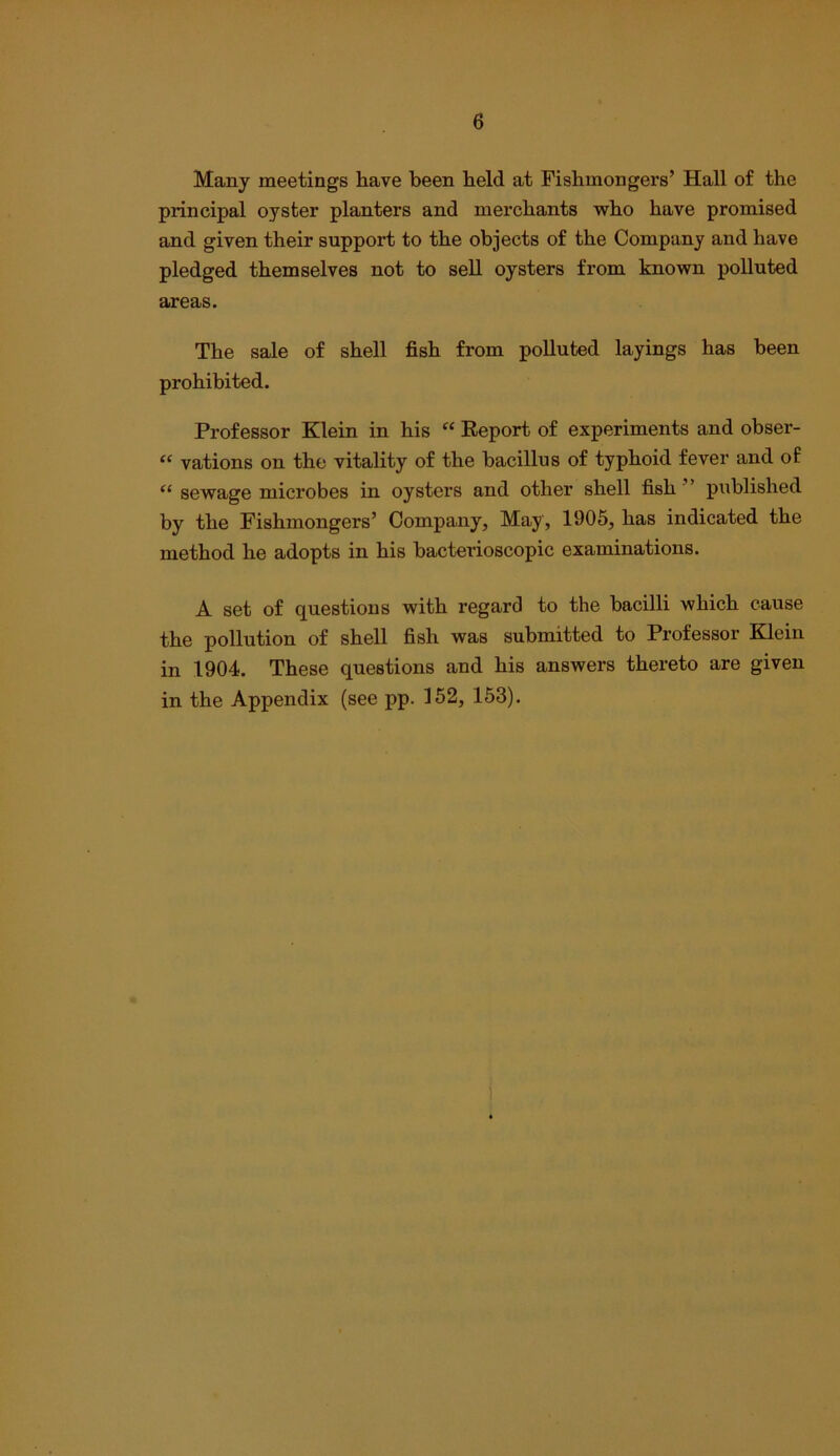 Many meetings have been held at Fishmongers’ Hall of the principal oyster planters and merchants who have promised and given their support to the objects of the Company and have pledged themselves not to seU oysters from known polluted areas. The sale of shell fish from polluted layings has been prohibited. Professor Klein in his “ Eeport of experiments and obser- “ vations on the vitality of the bacillus of typhoid fever and of “ sewage microbes in oysters and other shell fish ’ published by the Fishmongers’ Company, May, 1905, has indicated the method he adopts in his bacterioscopic examinations. A set of questions with regard to the bacilli which cause the pollution of shell fish was submitted to Professor Klein in 1904. These questions and his answers thereto are given in the Appendix (see pp. 152, 163). 1