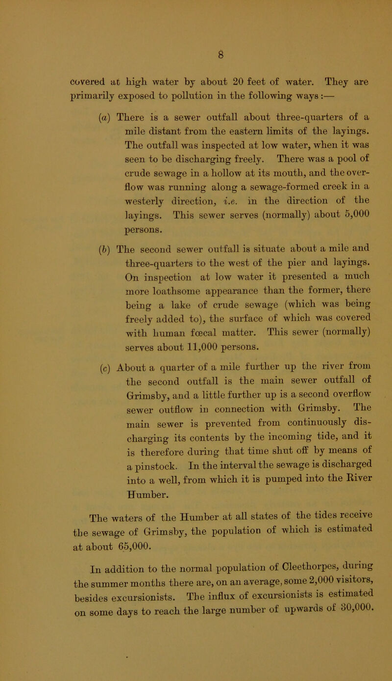 covered at high water by about 20 feet of water. They are primarily exposed to pollution in the following ways :— (a) There is a sewer outfall about three-quarters of a mile distant from the eastern limits of the layings. The outfall was inspected at low water, when it was seen to be discharging freely. There was a pool of crude sewage in a hollow at its mouth, and the over- flow was running along a sewage-formed creek in a westerly direction, i.e. in the direction of the layings. This sewer serves (normally) about 6,000 persons. (b) The second sewer outfall is situate about a mile and three-quarters to the west of the pier and layings. On inspection at low water it presented a much more loathsome appearance than the former, there being a lake of crude sewage (which was being freely added to), the surface of which was covered with human fcecal matter. This sewer (normally) serves about 11,000 persons. (c) About a quarter of a mile further up the river from the second outfall is the main sewer outfall of Grimsby, and a little further up is a second overflow sewer outflow in connection with Grimsby. The main sewer is prevented from continuously dis- charging its contents by the incoming tide, and it is therefore during that time shut off by means of a pinstock. In the interval the sewage is discharged into a well, from which it is pumped into the Eiver Humber. The waters of the Humber at all states of the tides receive the sewage of Grimsby, the population of which is estimated at about 65,000. In addition to the nonnal population of Cleethoi’pcs, during the summer months there are, on an average, some 2,000 visitors, besides excursionists. The influx of excursionists is estimated on some days to reach the large number of upwards of 30,000.
