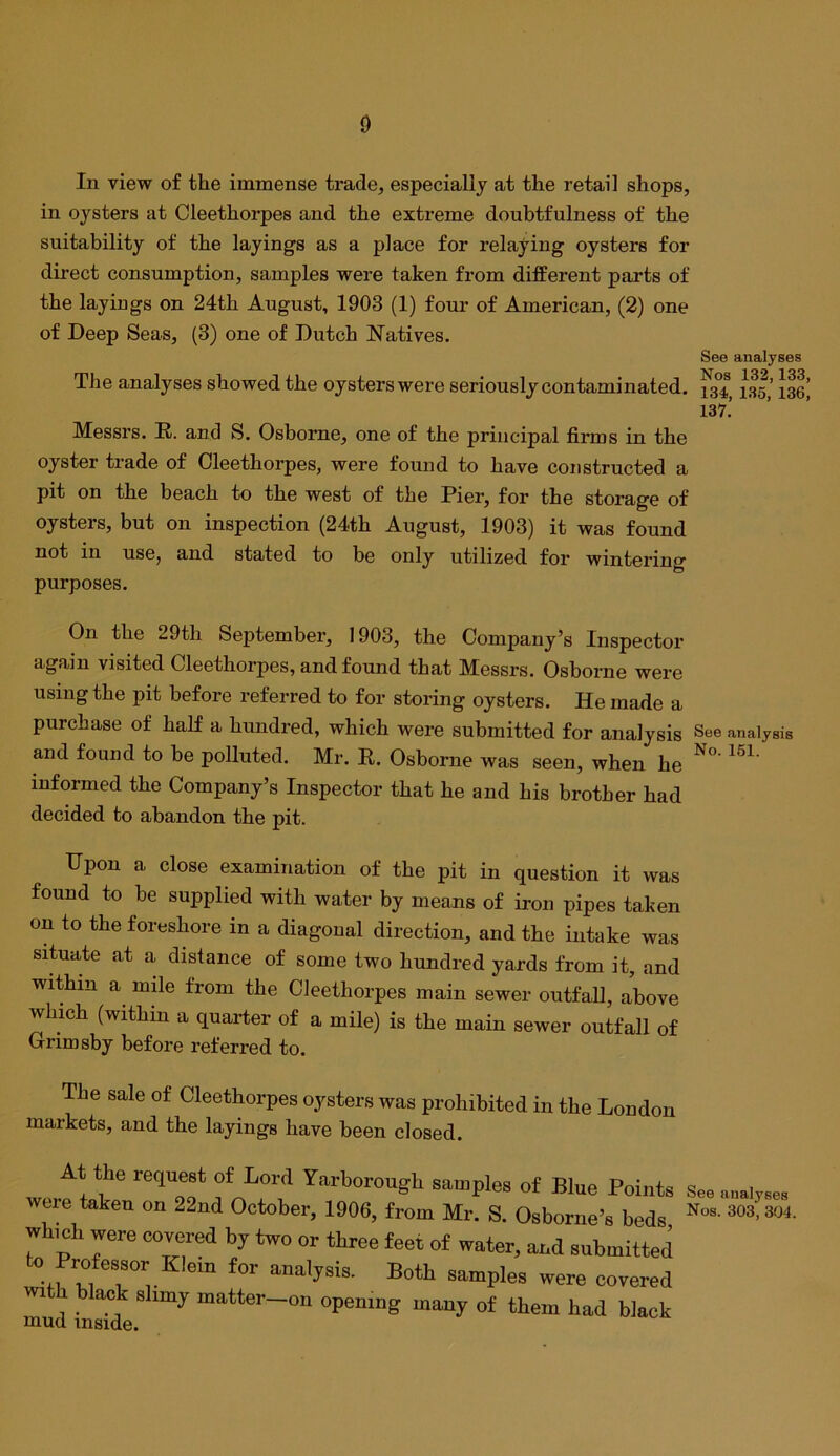 In view of the immense trade, especially at the retail shops, in oysters at Cleethorpes and the extreme doubtfulness of the suitability of the layings as a place for relaying oysters for direct consumption, samples were taken from different parts of the layiugs on 24th August, 1903 (1) four of American, (2) one of Deep Seas, (3) one of Dutch Natives. See analyses The analyses showed the oysters were seriously contaminated. 1^5,’ laei 137.’ Messrs. R. and S. Osborne, one of the principal firms in the oyster trade of Cleethorpes, were found to have constructed a pit on the beach to the west of the Pier, for the storage of oysters, but on inspection (24th August, 1903) it was found not in use, and stated to be only utilized for wintering purposes. On the 29th September, 1903, the Company's Inspector again visited Cleethorpes, and found that Messrs. Osborne were using the pit before referred to for storing oysters. He made a purchase of half a hundred, which were submitted for analysis See analysis and found to be polluted. Mr. R. Osborne was seen, when he informed the Company’s Inspector that he and his brother had decided to abandon the pit. Upon a close examination of the pit in question it was found to be supplied with water by means of iron pipes taken on to the foreshore in a diagonal direction, and the intake was situate at a distance of some two hundred yards from it, and within a^ mde from the Cleethorpes main sewer outfall, above which (within a quarter of a mile) is the main sewer outfall of Grimsby before referred to. The sale of Cleethorpes oysters was prohibited in the London markets, and the layings have been closed. At the request of Lord Yarborough samples of Blue Poii were taken on 22nd October, 1906, from Mr. S. Osborne’s be. which were covered by two or three feet of water, and submitt to Profeasor Klein for analyaia. Both samples were cover with black shmy matter-on opening many of them had bla mud inside. See analyses Nos. 303’, 304.
