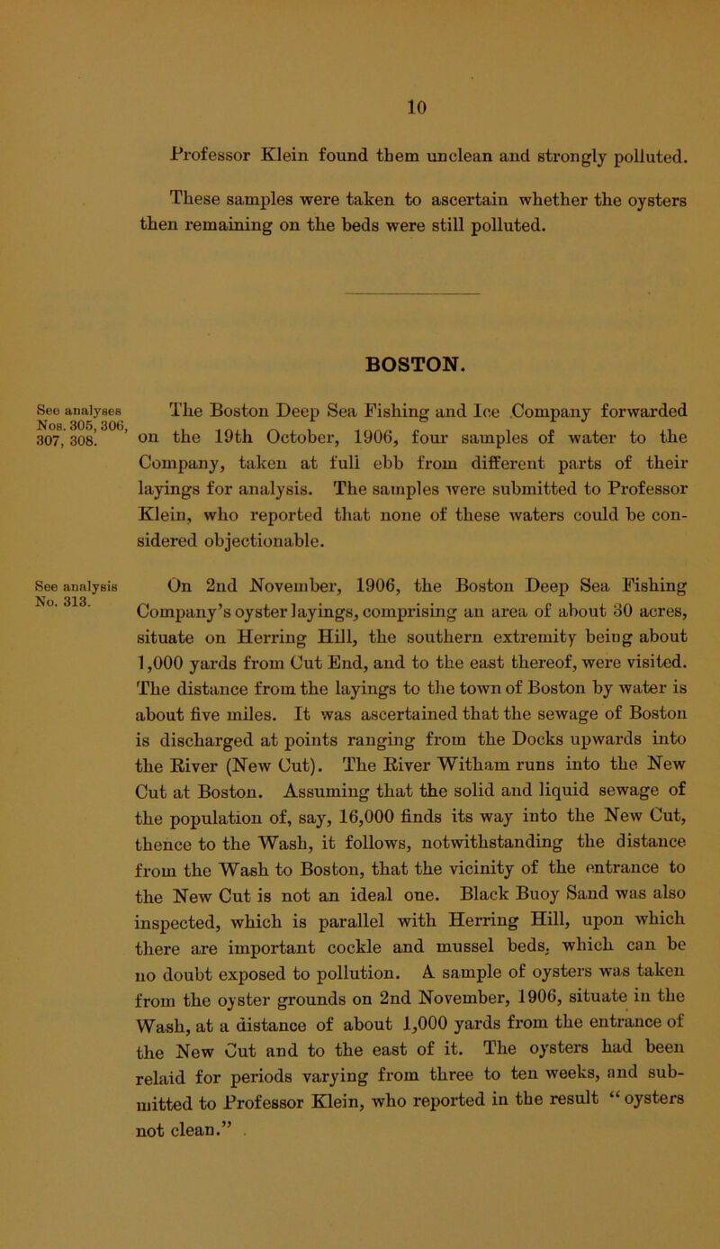 See analyses Nos. 306, 306, 307, 308. See analysis No. 313. Professor Klein found them unclean and strongly polluted. These samples were taken to ascertain whether the oysters then remaining on the beds were still polluted. BOSTON. The Boston Deep Sea Fishing and Ice .Company forwarded on the 19th October, 1906, four samples of water to the Company, taken at full ebb from different parts of their layings for analysis. The samples ivere submitted to Professor Klein, who reported that none of these waters could be con- sidered objectionable. On 2nd November, 1906, the Boston Deep Sea Fishing Company’s oyster layings, comprising an area of about 30 acres, situate on Herring Hill, the southern extremity being about 1,000 yards from Cut End, and to the east thereof, were visited. The distance from the layings to the town of Boston by water is about five miles. It was ascertained that the sewage of Boston is discharged at points ranging from the Docks upwards into the River (New Cut). The River Witham runs into the New Cut at Boston. Assuming that the solid and liquid sewage of the population of, say, 16,000 finds its way into the New Cut, thence to the Wash, it follows, notwithstanding the distance from the Wash to Boston, that the vicinity of the entrance to the New Cut is not an ideal one. Black Buoy Sand was also inspected, which is parallel with Herring Hill, upon which there are important cockle and mussel beds, which can be no doubt exposed to pollution. A sample of oysters was taken from the oyster grounds on 2nd November, 1906, situate in the Wash, at a distance of about 1,000 yards from the entrance of the New Cut and to the east of it. The oysters had been relaid for periods varying from three to ten weeks, and sub- mitted to Professor Klein, who reported in the result “ oysters not clean.” .