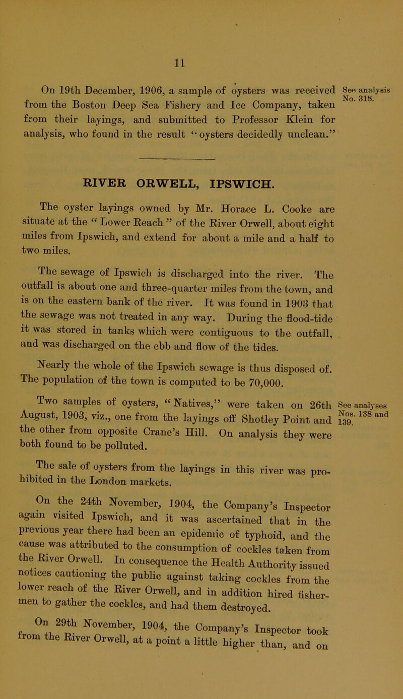 On 19th December, 1906, a sample of oysters was received from the Boston Deep Sea Fishery and Ice Company, taken from their layings, and submitted to Professor Klein for analysis, who found in the result oysters decidedly unclean.” RIVER ORWELL, IPSWICH. The oyster layings owned by Mr. Horace L. Cooke are situate at the “ Lower Reach ” of the River Orwell, about eight miles from Ipswich, and extend for about a mile and a half to two miles. The sewage of Ipswich is discharged into the river. The outfall is about one and three-quarter miles from the town, and is on the eastern bank of the river. It was found in 1903 that the sewage was not treated in any way. During the flood-tide it was stored in tanks which were contiguous to the outfall, and was discharged on the ebb and flow of the tides. Nearly the whole of the Ipswich sewage is thus disposed of. The population of the town is computed to be 70,000. Two samples of oysters, “Natives,” were taken on 26th August, 1903, viz., one from the layings off Shotley Point and the other from opposite Crane’s Hill. On analysis they were both found to be polluted. The sale of oysters from the layings in this river was pro- hibited in the London markets. On the 24th November, 1904, the Company’s Inspector again visited Ipswich, and it was ascertained that in the previous year there had been an epidemic of typhoid, and the cause was attributed to the consumption of cockles taken from the River Orwell. In consequence the Health Authority issued notices cautioning the public against taking cockles from the ower reach of the River Orwell, and in addition hired flsher- men to gather the cockles, and had them destroyed. On 29th November, 1904, the Companj’s Inspector too trom the Elver Orwell, at a point a little higher than, and o> See analysis No. 318. See analyses Nos. 138 and 139.