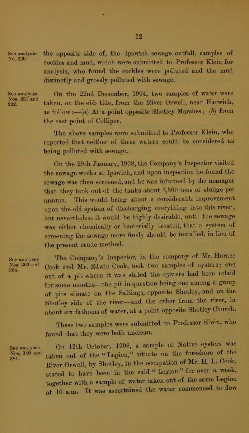See analyses Nos. 231 and 232. See analysis the opposite side o^, the Ipswich sewage outfall, samples of No 229 ^ . cockles and mud, which were submitted to Professor Klein for analysis, who found the cockles were polluted and the mud distinctly and grossly polluted with sewage. On the 22nd December, 1904, two samples of water were taken, on the ebb tide, from the River Oi'well, near Harwich, as follow :—(a) At a point opposite Shotley Marshes ; {b) from tlie east point of Colliper. The above samples were submitted to Professor Klein, who reported that neither of these waters could be considered as being polluted with sewage. On the 29th January, 1908, the Compan3'’s Inspector visited the sewage works at Ipswich, and upon inspection he found the sewage was then screened, and he was informed by the manager that they took out of the tanks about 3,500 tons of sludge per annum. This Avould bring about a considerable improvement upon the old system of discharging everything into this river; but nevertheless it would be highly desirable, until the sewage was either chemically or bacterially treated, that a system of screening the sewage more finely should be installed, in lieu of the present crude method. The Company’s Inspector, in the company of Mr. Horace Cook and Mr. Edwin Cook, took two samples of oysters; one out of a pit where it was stated the oysters had been relaid for some months—the pit in question being one among a group of pits situate on the Saltings, opposite Shotley, and on the Shotley side of the river—and the other from the river, in about six fathoms of water, at a point opposite Shotley Church. These two samples were submitted to Professor Klein, who found that they were both unclean. On 12th October, 1908, a sample of Native oysters Avas taken out of the “ Legion,” situate on the foreshore of the River Orwell, by Shotley, in the occupation of Mr. H. L. Cook, stated to have been in the said “ Legion ” for over a week, together with a sample of water taken out of the same Legion at 10 a.m. It was ascertained the water commenced to flow See analyses Nos. 363 and 364. See analyses Nos. 380 and 381.