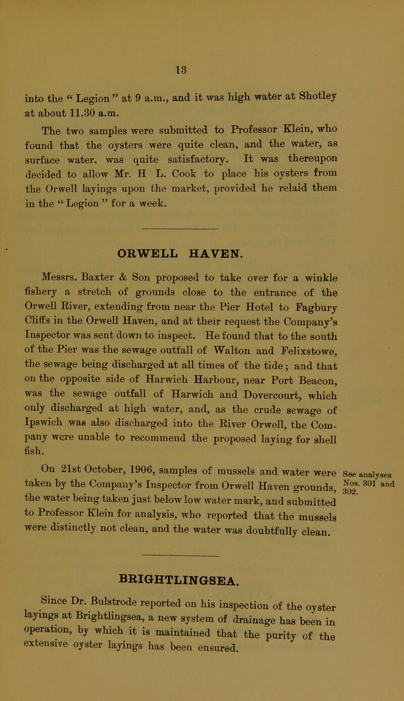 into the “ Legion ” at 9 a.m., and it was high water at Shotley at about 11.30 a.m. The two samples were submitted to Professor Klein, who found that the oysters were quite clean, and the water, as surface water, was quite satisfactory. It was thereupon decided to allow Mr. H L. Cook to place his oysters from the Orwell layings upon the market, provided he relaid them in the “ Legion ” for a week. ORWELL HAVEN. Messrs. Baxter & Son proposed to take over for a winkle fishery a stretch of grounds close to the entrance of the Orwell River, extending from near the Pier Hotel to Pagbury Cliffs in the Orwell Haven, and at their request the Company’s Inspector was sent down to inspect. He found that to the south of the Pier was the sewage outfall of Walton and Felixstowe, the sewage being discharged at all times of the tide; and that on the opposite side of Harwich Harbour, near Port Beacon, was the sewage outfall of Harwich and Hovercourt, which only discharged at high water, and, as the crude sewage of Ipswich was also discharged into the River Orwell, the Com- pany were unable to recommend the proposed laying for shell fish. On 21st October, 1906, samples of mussels and water were See analyses taken by the Company’s Inspector from Orwell Haven grounds, the water being taken just below low water mark, and submitted to Professor Klein for analysis, who reported that the mussels were distinctly not clean, and the water was doubtfully clean. brightlingsea. Since Dr. Bulstrode reported on his inspection of the oyster layings at Brightlingsea, a new system of drainage has been in operation, by which it is maintained that the purity of the extensive oyster layings has been ensured.