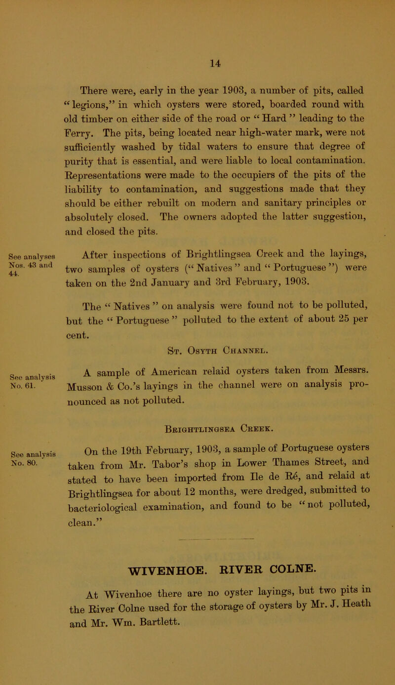 See analyses Nos. 43 and 44. See analysis No. 61. See analysis No. 80. There were, early in the year 1903, a number of pits, called “ legions,” in which oysters were stored, boarded round with old timber on either side of the road or “ Hard ” leading to the Ferry. The pits, being located near high-water mark, were not sufficiently washed by tidal waters to ensure that degree of purity that is essential, and were liable to local contamination. Representations were made to the occupiers of the pits of the liability to conta.mination, and suggestions made that they should be either rebuilt on modern and sanitary principles or absolutely closed. The owners adopted the latter suggestion, and closed the pits. After inspections of Brightlingsea Creek and the layings, two samples of oysters (“ Natives ” and “ Portuguese ”) were taken on the 2nd January and 3rd February, 1903. The “ Natives ” on analysis were found not to be polluted, but the “ Portuguese ” polluted to the extent of about 25 per cent. St. Osyth Channel. A sample of American relaid oysters taken from Messrs. Musson & Co.’s layings in the channel were on analysis pro- nounced as not polluted. Brightlingsea Creek. On the 19th February, 1903, a sample of Portuguese oysters taken from Mr. Tabor’s shop in Lower Thames Street, and stated to have been imported from He de R4, and relaid at Brightlingsea for about 12 months, were dredged, submitted to bacteriological examination, and found to be “not polluted, clean.” WIVENHOE. RIVER COLNE. At Wivenhoe there are no oyster layings, but two pits in the River Colne used for the storage of oysters by Mr. J. Heath and Mr. W^m. Bartlett.