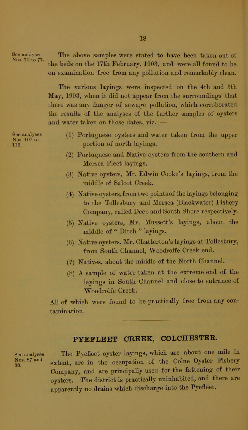 See analyses Nos. 70 to 77, See analyses Nos. 107 to 116. See analyses Nos. 87 and 88. The above samples were stated to have been taken out of the beds on the 17th February, 1903, and were all found to be on examination free from any pollution and remarkably clean. The various layings were inspected on the 4th and 5th May, 1903, when it did not appear from the surroundings that there was any danger of sewage pollution, which corroborated the results of the analyses of the further samples of oysters and water taken on those dates, viz.':— (1) Portuguese oysters and water taken from the upper portion of north layings. (2) Portuguese and Native oysters from the southern and Mersea Fleet layings. (3) Native oysters, Mr. Edwin Cooke’s layings, from the middle of Salcot Creek. (4) Native oysters, from two points of the layings belonging to the Tollesbury and Mersea (Blackwater) Fishery Company, called Deep and South Shore respectively. (5) Native oysters, Mr. Mussett’s layings, about the middle of “ Ditch ” layings. (6) Native oysters, Mr. Chatter ton’s layings at Tollesbury, from South Channel, Woodrolfe Creek end. (7) Natives, about the middle of the North Channel. (8) A sample of water taken at the extreme end of the layings in South Channel and close to entrance of Woodrolfe Creek. All of which were found to be practically free from any con- tamination. PYEPLEET CREEK, COLCHESTER. The Pyefleet oyster layings, which are about one mile in extent, are in the occupation of the Colne Oyster Fishery Company, and are principally used for the fattening of their oysters. The district is practically uninhabited, and there are apparently no drains which discharge into the Pyefleet.