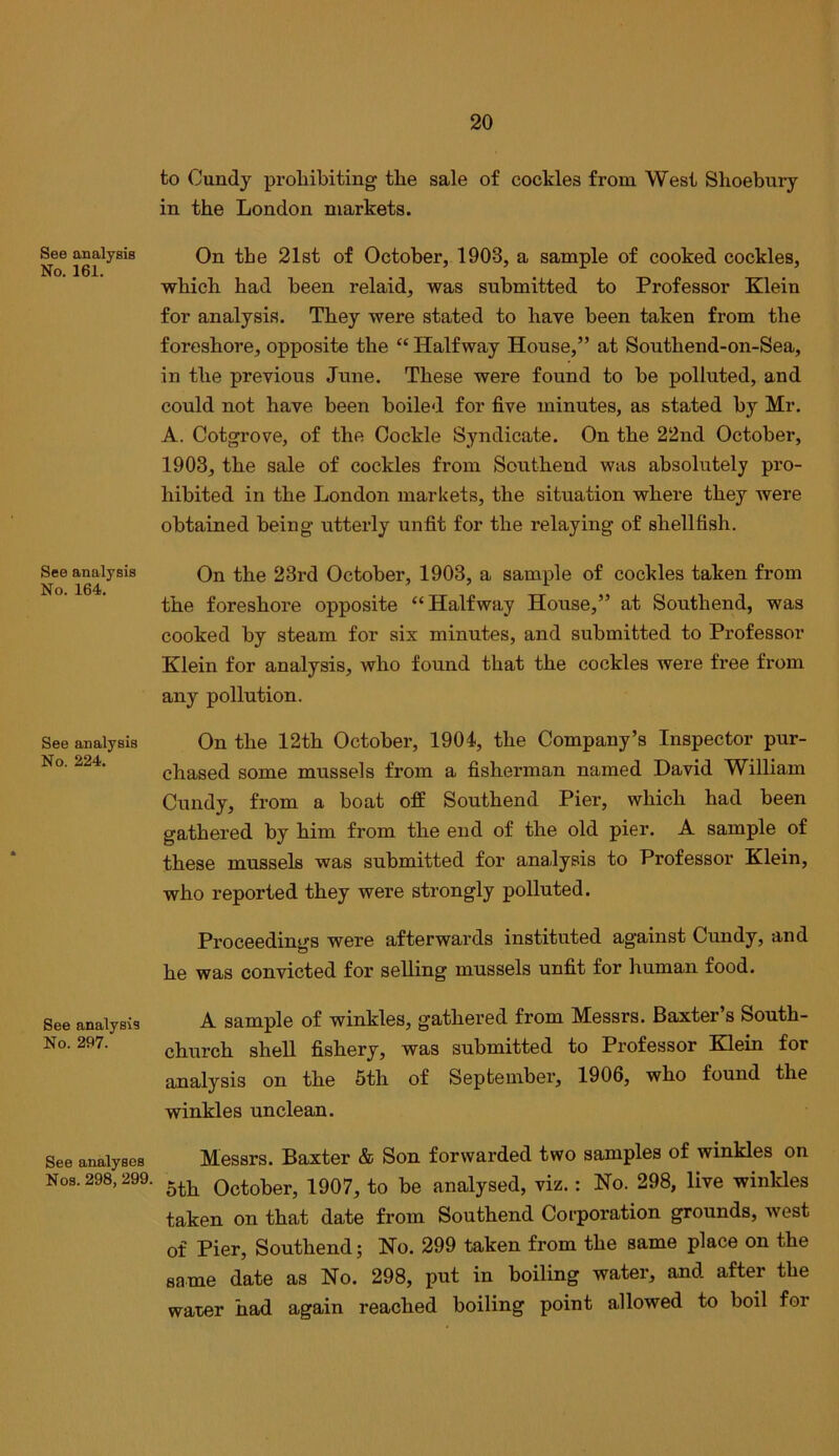 See analysis No. 161. See analysis No. 164. See analysis No. 224. See analysis No. 297. See analyses Nos. 298, 299. to Cundy proliibiting tlie sale of cockles from West Slioebury in the London markets. On the 21st of October, 1903, a sample of cooked cockles, which had been relaid, was submitted to Professor Klein for analysis. They were stated to have been taken from the foreshore, opposite the “ Halfway House,” at Southend-on-Sea, in the previous June. These were found to be polluted, and could not have been boiled for five minutes, as stated by Mr. A. Cotgrove, of the Cockle Syndicate. On the 22nd October, 1903, the sale of cockles from Southend was absolutely pro- hibited in the Jjondon markets, the situation where they were obtained being utterly unfit for the relaying of shellfish. On the 23rd October, 1903, a sample of cockles taken from the foreshore opposite “Halfway House,” at Southend, was cooked by steam for six minutes, and submitted to Professor Klein for analysis, who found that the cockles were free from any pollution. On the 12th October, 1904, the Company’s Inspector pur- chased some mussels from a fisherman named David William Cundy, from a boat off Southend Pier, which had been gathered by him from the end of the old pier. A sample of these mussels was submitted for analysis to Professor Klein, who reported they were strongly polluted. Proceedings were afterwards instituted against Cundy, and he was convicted for selling mussels unfit for human food. A sample of winkles, gathered from Messrs. Baxter’s South- church shell fishery, was submitted to Professor Klein for analysis on the 5th of September, 1906, who found the winkles unclean. Messrs. Baxter & Son forwarded two samples of winkles on 5th October, 1907, to be analysed, viz.: No. 298, live winkles taken on that date from Southend Corporation grounds, west of Pier, Southend; No. 299 taken from the same place on the same date as No. 298, put in boiling water, and after the water had again reached boiling point allowed to boil for