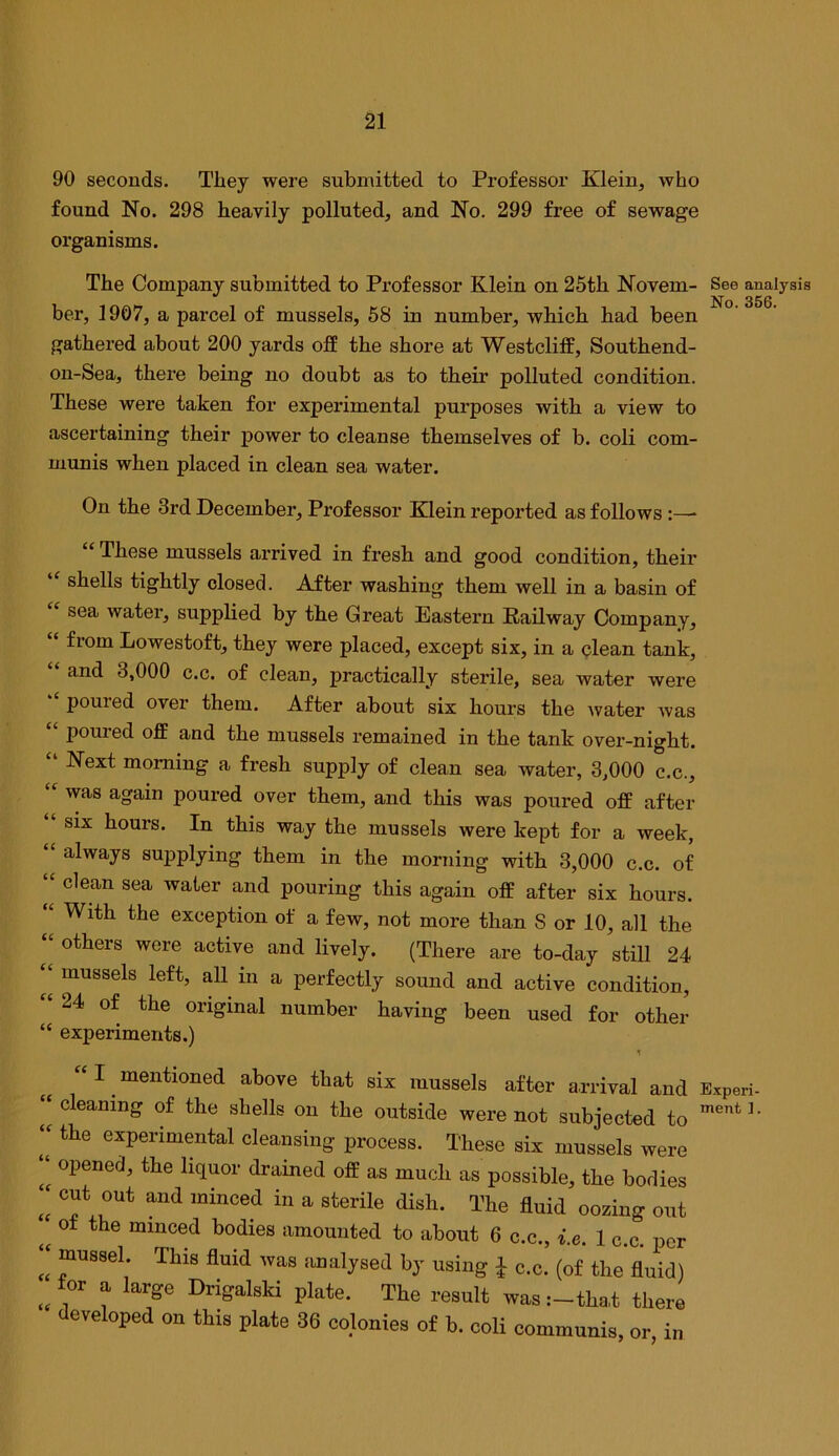 90 seconds. They were submitted to Professor Klein, who found No. 298 heavily polluted, and No. 299 free of sewage organisms. The Company submitted to Professor Klein on 25th Novem- ber, 1907, a parcel of mussels, 68 in number, which had been gathered about 200 yards off the shore at Westcliff, Southend- on-Sea, there being no doubt as to their polluted condition. These were taken for experimental purposes with a view to ascertaining their power to cleanse themselves of b. coli com- munis when placed in clean sea water. On the 3rd December, Professor Klein reported as follows:—• “ These mussels arrived in fresh and good condition, their shells tightly closed. After washing them well in a basin of sea water, supplied by the Great Eastern Railway Company, from Lowestoft, they were placed, except six, in a clean tank, and 3,000 c.c. of clean, practically sterile, sea water were poured over them. After about six hours the water Avas poured off and the mussels remained in the tank over-night. Next morning a fresh supply of clean sea water, 3,000 c.c., was again poured over them, and this was poured off after six hours. In this way the mussels were kept for a week, always supplying them in the morning with 3,000 c.c. of clean sea water and pouring this again off after six hours. With the exception of a few, not more than S or 10, all the others were active and lively. (There are to-day still 24 mussels left, aU in a perfectly sound and active condition, 24 of the original number having been used for other experiments.) “I mentioned above that six mussels after arrival and Experi- cleaning of the shells on the outside were not subjected to the experimental cleansing process. These six mussels were opened, the liquor drained off as much as possible, the bodies cut out and minced in a sterile dish. The fluid oozing out of the minced bodies amounted to about 6 c.c., i.e. 1 c.c. per mussel. This fluid was analysed by using J c.c. (of the fluid) for a large Drigalski plate. The result was :-tha,t there developed on this plate 36 colonies of b. coli communis See analysis No. 356. u cc ii hC a u a fC u cc ct et it it ft it if (c if ft if or, in
