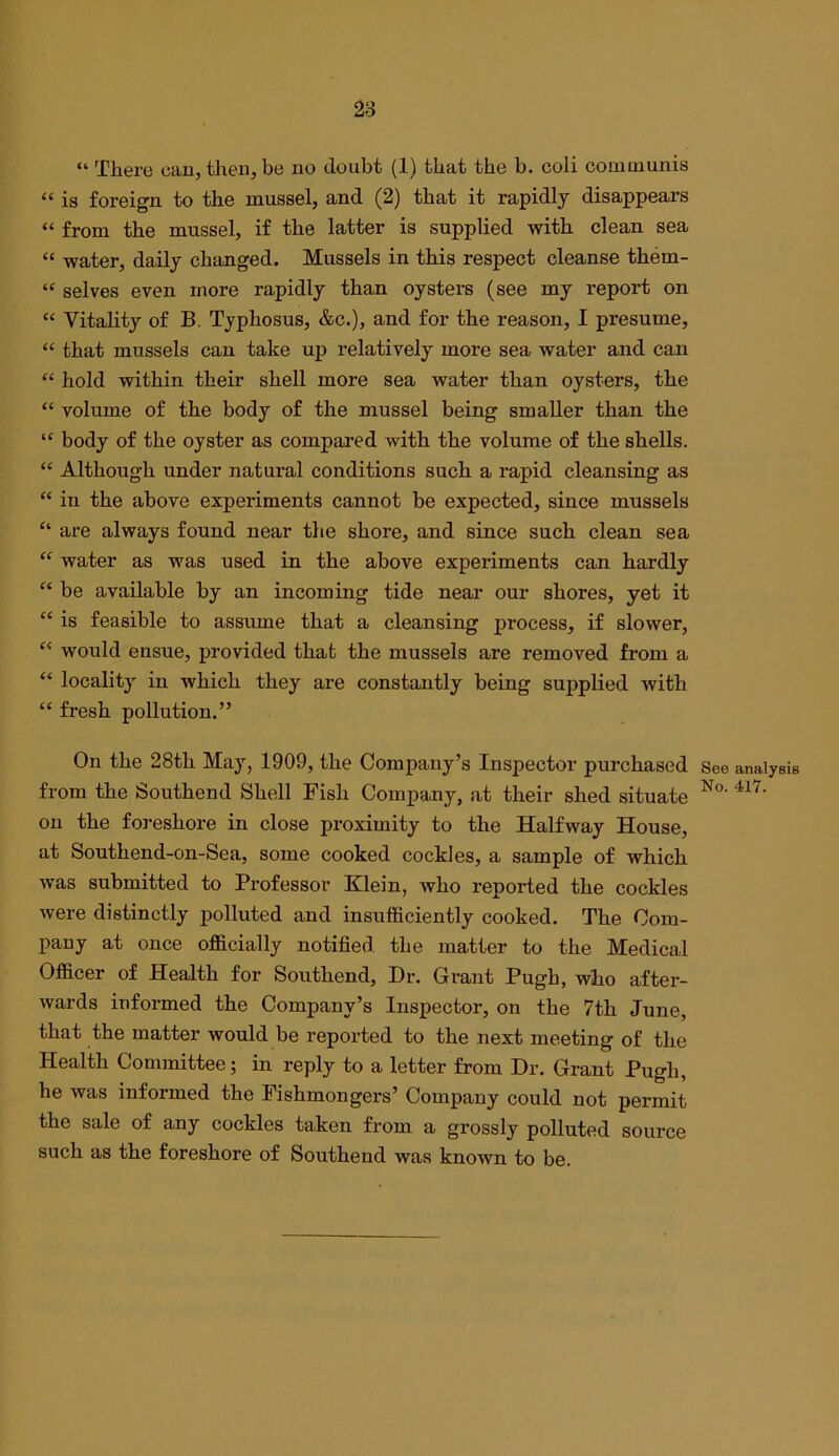 28 “ There can, then, be no doubt (1) that the b. ooli communis “ is foreign to the mussel, and (2) that it rapidly disappears “ from the mussel, if the latter is supplied with clean sea “ water, daily changed. Mussels in this respect cleanse them- “ selves even more rapidly than oysters (see my report on “ Vitality of B. Typhosus, &c.), and for the reason, I presume, “ that mussels can take up relatively more sea water and can “ hold within their shell more sea water than oysters, the “ volume of the body of the mussel being smaller than the body of the oyster as compared with the volume of the shells. “ Although under natural conditions such a rapid cleansing as “ in the above experiments cannot be expected, since mussels “ are always found near the shore, and since such clean sea “ water as was used in the above experiments can hardly “ be available by an incoming tide near our shores, yet it “ is feasible to assume that a cleansing process, if slower, “ would ensue, provided that the mussels are removed from a “ locality in which they are constantly being supplied with “ fresh pollution.” On the 28th May, 1909, the Company’s Inspector purchased from the Southend Shell Fish Company, at their shed situate on the foreshore in close proximity to the Halfway House, at Southend-on-Sea, some cooked cockles, a sample of which was submitted to Professor Klein, who reported the cockles were distinctly ]3olluted and insufficiently cooked. The Com- pany at once officially notified the matter to the Medical Officer of Health for Southend, Dr. Grant Pugh, who after- wards informed the Company’s Inspector, on the 7th June, that the matter would be reported to the next meeting of the Health Committee; in reply to a letter from Dr. Grant Pugh, he was informed the Fishmongers’ Company could not permit the sale of any cockles taken from a grossly polluted source such as the foreshore of Southend was known to be. See analysis No. 417.