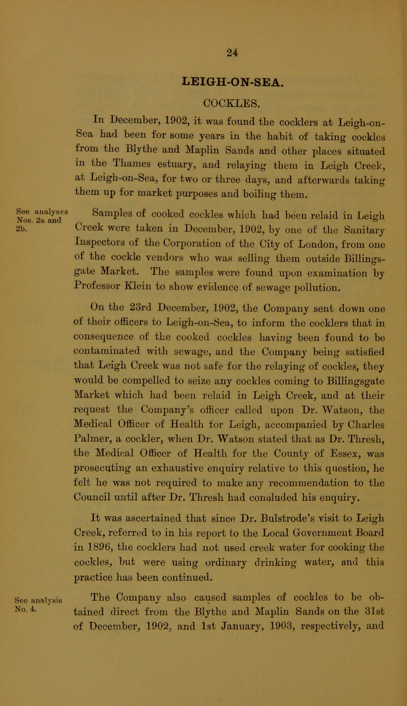 See analyses Nos. 2a and 2b. Sec analysis No. 4. LEIGH-ON-SEA. COCKLES. In December, 1902, it was found the cocklers at Leigh-on- Sea had been for some years in the habit of taking cockles from the Blythe and Maplin Sands and other places situated in the Thames estuary, and relaying them in Leigh Creek, at Leigh-on-Sea, for two or three days, and afterwards taking them up for market purposes and boiling them. Samples of cooked cockles which had been relaid in Leigh Creek were taken in December, 1902, by one of the Sanitary Inspectors of the Corporation of the City of London, from one of the cockle vendors who was selling them outside Billings- gate Market. The samples were foimd upon examination by Professor Klein to show evidence of sewage pollution. On the 23rd December, 1902, the Company sent down one of their officers to Leigh-on-Sea, to inform the cocklers that in consequence of the cooked cockles having been found to be contaminated with sewage, and the Company being satisfied that Leigh Creek was not safe for the relaying of cockles, they would be compelled to seize any cockles coming to Billingsgate Market which had been relaid in Leigh Creek, and at their request the Company’s officer called upon Dr. Watson, the Medical Officer of Health for Leigh, accompanied by Charles Palmer, a cockier, when Dr. Watson stated that as Dr. Thresh, the Medical Officer of Health for the County of Essex, was prosecuting an exhaustive enquiry relative to this question, he felt he was not required to make any recommendation to the Council until after Dr. Thresh had concluded his enquiry. It was ascertained tha,t since Dr. Bulstrode’s visit to Leigh Creek, referred to in his report to the Local Government Board in 1896, the cocklers had not used creek water for cooking the cockles, but were using ordinary drinking Avater, and this practice has been continued. The Company also caused samples of cockles to be ob- tained direct from the Blythe and Maplin Sands on the 31st of December, 1902, and 1st January, 1903, respectively, and