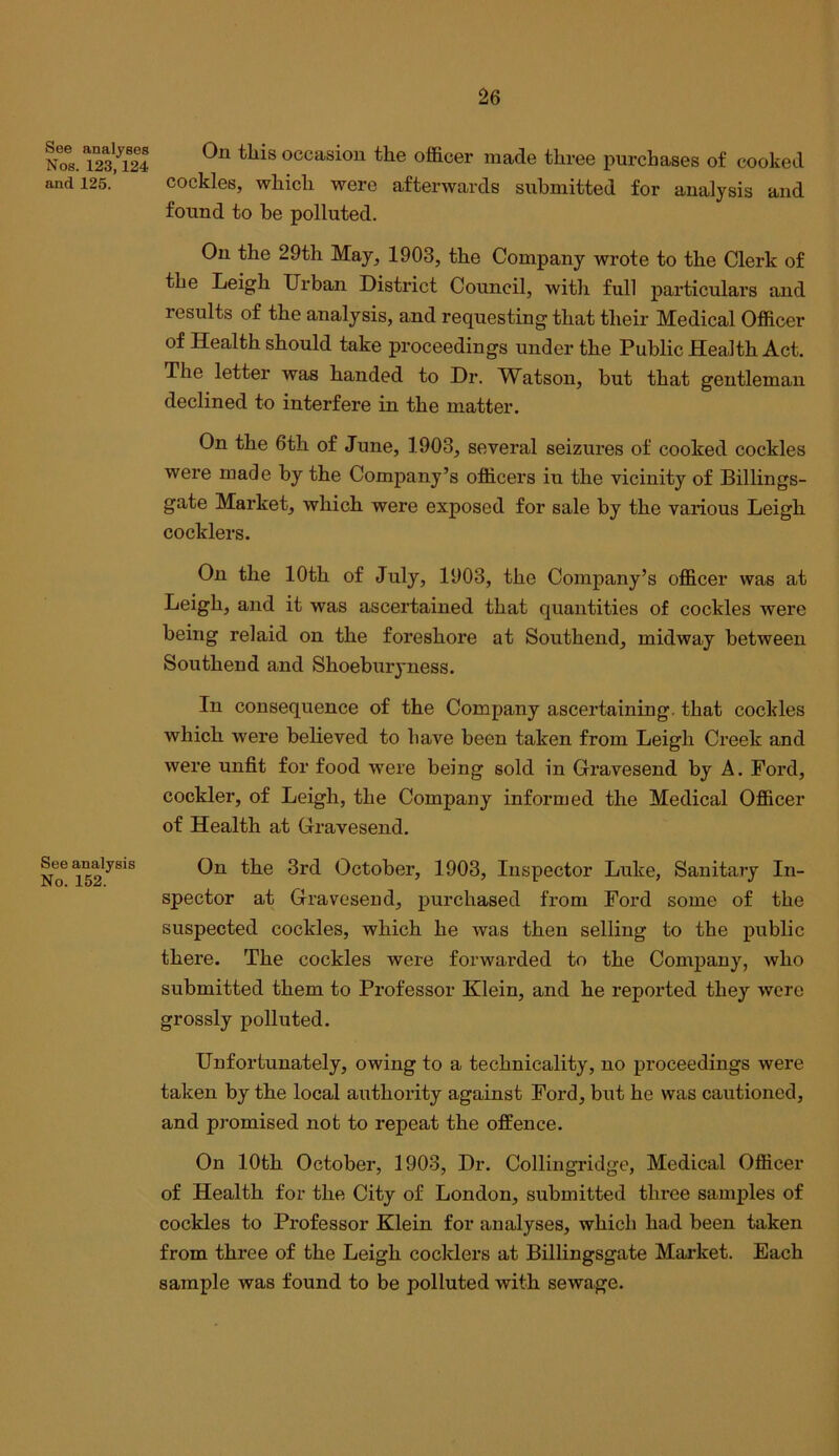 See analyses Nos. 123,124 and 125. See analysis No. 152. On this occasion the officer made three purchases of cooked cockles, which were afterwards submitted for analysis and found to be polluted. On the 29th May, 1903, the Company wrote to the Clerk of the Leigh Urban District Council, with full particulars and results of the analysis, and requesting that their Medical Officer of Health should take proceedings under the Public Health Act. The letter was handed to Dr. Watson, but that gentleman declined to interfere in the matter. On the 6th of June, 1903, several seizures of cooked cockles were made by the Company’s officers in the vicinity of Billings- gate Market, which were exposed for sale by the various Leigh cocklers. On the 10th of July, 1903, the Company’s officer was at Leigh, and it was ascertained that quantities of cockles were being relaid on the foreshore at Southend, midway between Southend and Shoeburyness. In consequence of the Company ascertaining, that cockles which were believed to have been taken from Leigh Creek and were unfit for food were being sold in Gravesend by A. Ford, cockier, of Leigh, the Company informed the Medical Officer of Health at Gravesend. On the 3rd October, 1903, Inspector Luke, Sanitary In- spector at Gravesend, purchased from Ford some of the suspected cockles, which he was then selling to the public there. The cockles were forwarded to the Company, who submitted them to Professor Klein, and he reported they were grossly polluted. Unfortunately, owing to a technicality, no proceedings were taken by the local authority against Ford, but he was cautioned, and promised not to repeat the offence. On 10th October, 1903, Dr. Collingridge, Medical Officer of Health for the City of London, submitted three samples of cockles to Professor Klein for analyses, which had been taken from three of the Leigh cociders at Billingsgate Mai-ket. Each sample was found to be polluted with sewage.