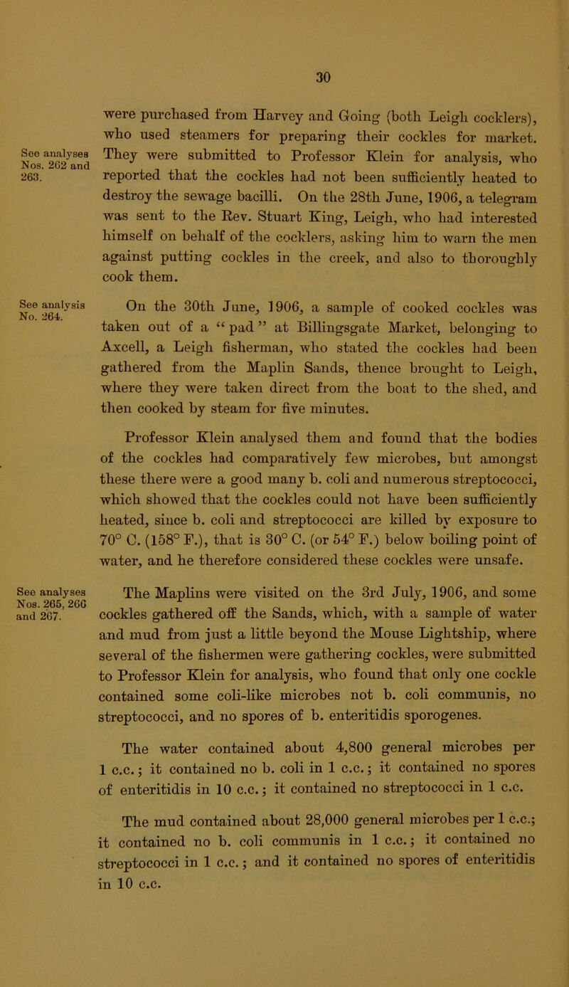 Soe analyses Nos. 262 and 263. See analysis No. 264. See analyses Nos. 265, 266 and 267. were purchased from Harvey and Going (both Leigh cocklers), who used steamers for preparing their cockles for market. They were submitted to Professor Klein for analysis, who reported that the cockles had not been sufficiently heated to destroy the sewage bacilli. On the 28th June, 1906, a telegram was sent to the Rev. Stuart King, Leigh, who had interested himself on behalf of the cocklers, asking him to warn the men against putting cockles in the creek, and also to thoroughly cook them. On the 30th June, 1906, a sample of cooked cockles was taken out of a “ pad ” at Billingsgate Market, belonging to Axcell, a Leigh fisherman, who stated the cockles had been gathered from the Maplin Sands, thence brought to Leigh, where they were taken direct from the boat to the shed, and then cooked by steam for five minutes. Professor Klein analysed them and found that the bodies of the cockles had comparatively few microbes, but amongst these there were a good many b. coli and numerous streptococci, which showed that the cockles could not have been sufficiently heated, since b. coli and streptococci are killed by exposure to 70° 0. (158° F.), that is 30° C. (or 54° F.) below boihng point of water, and he therefore considered these cockles were unsafe. The Maplins were visited on the 3rd July, 1906, and some cockles gathered off the Sands, which, with a sample of water and mud from just a little beyond the Mouse Lightship, where several of the fishermen were gathering cockles, were submitted to Professor Klein for analysis, who found that only one cockle contained some coli-like microbes not b. coli communis, no streptococci, and no spores of b. enteritidis sporogenes. The water contained about 4,800 general microbes per 1 c.c.; it contained no b. coli in 1 c.c.; it contained no spores of enteritidis in 10 c.c.; it contained no streptococci in 1 c.c. The mud contained about 28,000 general microbes per 1 c.c.; it contained no b. coli communis in 1 c.c.; it contained no streptococci in 1 c.c.; and it contained no spores of enteritidis in 10 c.c.