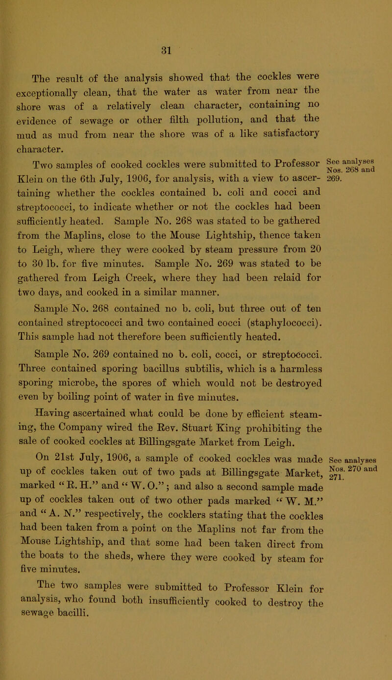 The result of the analysis showed that the cockles were exceptionally clean, that the water as water from near the shore was of a relatively clean character, containing no evidence of sewage or other filth pollution, and that the mud as mud from near the shore was of a like satisfactory character. Two samples of cooked cockles were submitted to Professor See Klein on the 6th July, 1906, for analysis, with a view to ascer- 269. taining whether the cockles contained b. coli and cocci and streptococci, to indicate whether or not the cockles had been sufficiently heated. Sample No. 268 was stated to be gathered from the Maplins, close to the Mouse Lightship, thence taken to Leigh, where they were cooked by steam pressure from 20 to 30 lb. for five minutes. Sample No. 269 was stated to be gathered from Leigh Creek, where they had been relaid for two days, and cooked in a similar manner. Sample No. 268 contained no b. coli, but three out of ten contained streptococci and two contained cocci (staphylococci). This sample had not therefore been sufficiently heated. Sample No. 269 contained no b. coli, cocci, or streptococci. Three contained sporing bacillus subtilis, which is a harmless sporing microbe, the spores of which would not be destroyed even by boiling point of water in five minutes. Having ascertained what could be done by efficient steam- ing, the Company wired the Eev. Stuart King prohibiting the sale of cooked cockles at Billingsgate Market from Leigh. On 21st July, 1906, a sample of cooked cockles was made See analyses up of cockles taken out of two pads at Billingsgate Market, marked “ E. H.” and “ W. 0.”; and also a second sample made up of cockles taken out of two other pads marked “ W. M.” and “A. N.” respectively, the cocklers stating that the cockles had been taken from a point on the Maplins not far from the Mouse Lightship, and that some had been taken direct from the boats to the sheds, where they were cooked by steam for five minutes. The two samples were submitted to Professor Klein for analysis, who found both insufficiently cooked to destroy the sewage bacilli.