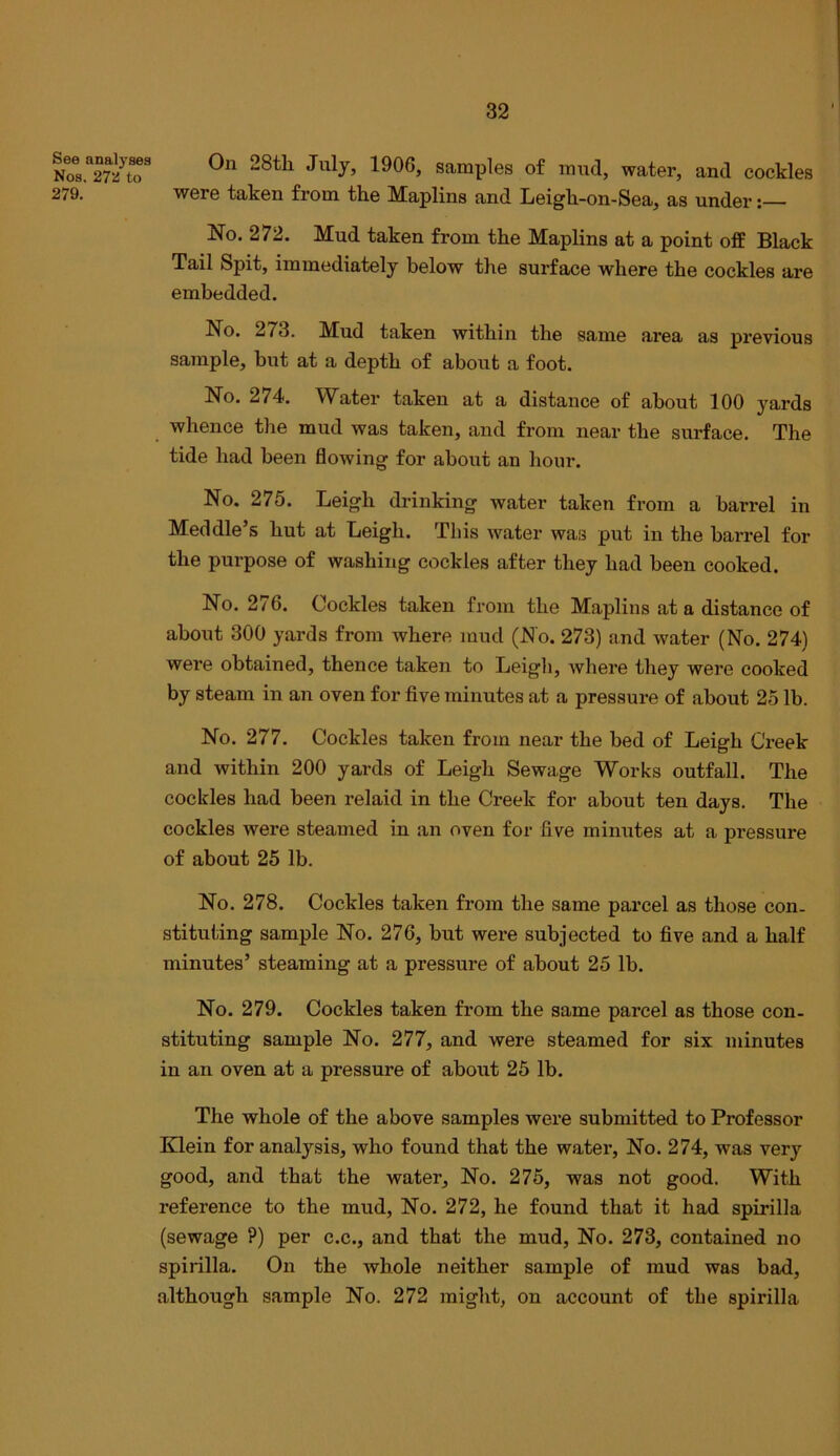 Nos.^272^to^ 28t]i July, 1906, samples of mud, water, and cockles 279. were taken from the Maplins and Leigh-on-Sea, as under No. 272. Mud taken from the Maplins at a point ofE Black Tail Spit, immediately below the surface where the cockles are embedded. No. 273. Mud taken within the same area as pi’evious sample, but at a depth of about a foot. No. 274. Water taken at a distance of about 100 yards whence the mud was taken, and from near the surface. The tide had been flowing for about an hour. No. 275. Leigh drinking water taken from a barrel in Med die’s hut at Leigh. This water was put in the barrel for the purpose of washing cockles after they had been cooked. No. 276. Cockles taken from the Maplins at a distance of about 300 yards from where mud (No. 273) and water (No. 274) were obtained, thence taken to Leigh, where they were cooked by steam in an oven for five minutes at a pressure of about 25 lb. No. 277. Cockles taken from near the bed of Leigh Creek and within 200 yards of Leigh Sewage Works outfall. The cockles had been relaid in the Creek for about ten days. The cockles were steamed in an oven for five minutes at a pressure of about 25 lb. No. 278. Cockles taken from the same parcel as those con- stituting sample No. 276, but were subjected to five and a half minutes’ steaming at a pressure of about 25 lb. No. 279. Cockles taken from the same parcel as those con- stituting sample No. 277, and were steamed for six minutes iu an oven at a pressure of about 25 lb. The whole of the above samples were submitted to Professor Klein for analysis, who found that the water. No. 274, was very good, and that the water. No. 275, was not good. With reference to the mud. No. 272, he found that it had spirilla (sewage ?) per c.c., and that the mud. No. 273, contained no spirilla. On the whole neither sample of mud was bad, although sample No. 272 miglit, on account of the spirilla