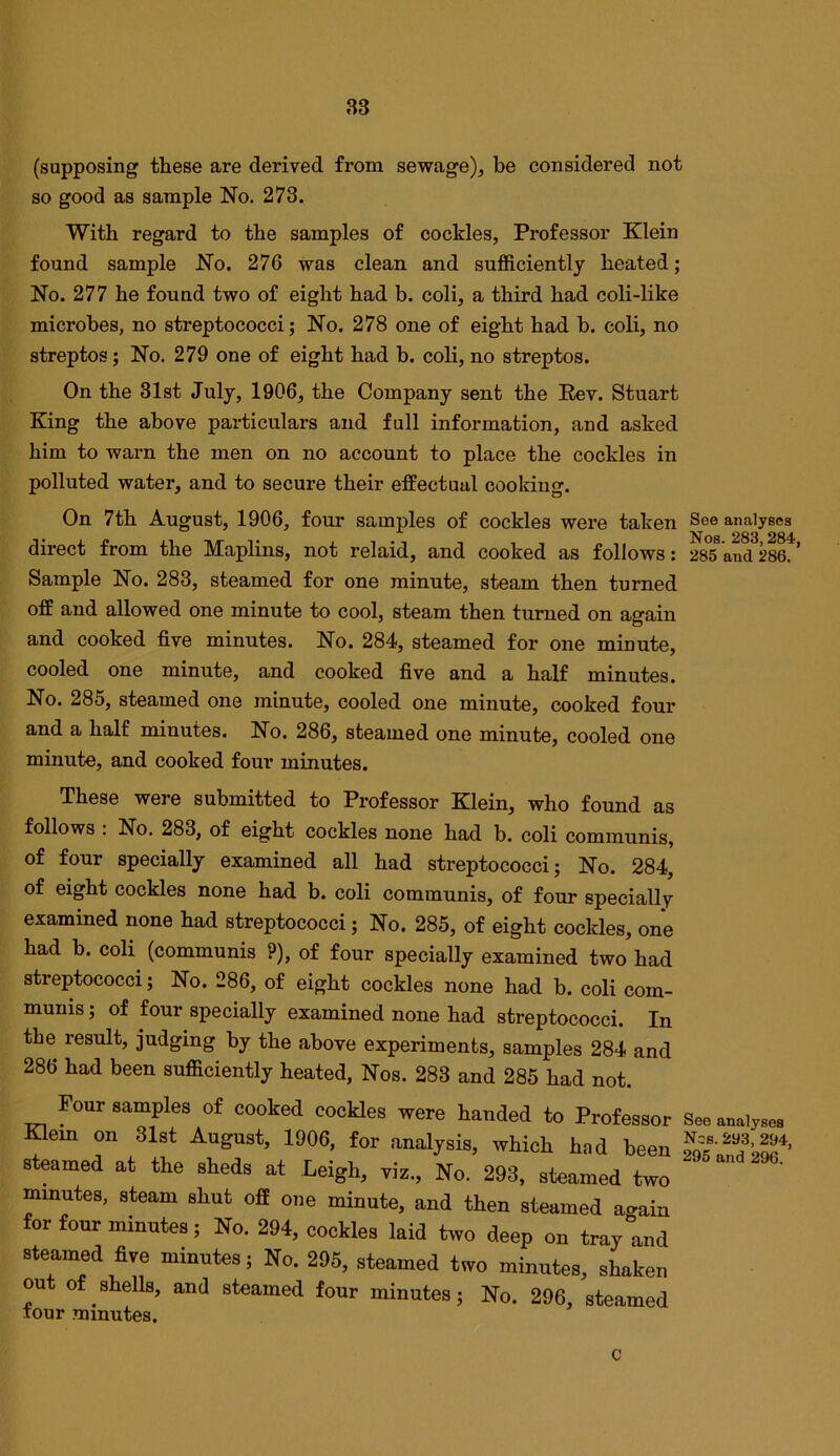 (supposing these are derived from sewage), be considered not so good as sample No. 273. With regard to the samples of cockles, Professor Klein found sample No. 276 was clean and sufficiently heated; No. 277 he found two of eight had b. coli, a third had coli-like microbes, no streptococci; No. 278 one of eight had b. coli, no streptos; No. 279 one of eight had b. coli, no streptos. On the 31st July, 1906, the Company sent the Pev. Stuart King the above particulars and full information, and asked him to warn the men on no account to place the cockles in polluted water, and to secure their effectual cooking. On 7th August, 1906, four samples of cockles were taken See analyses direct from the Maplins, not relaid, and cooked as follows: 285 and 286. * Sample No. 283, steamed for one minute, steam then turned off and allowed one minute to cool, steam then turned on again and cooked five minutes. No. 284, steamed for one minute, cooled one minute, and cooked five and a half minutes. No. 285, steamed one minute, cooled one minute, cooked four and a half minutes. No. 286, steamed one minute, cooled one minute, and cooked four minutes. These were submitted to Professor Klein, who found as follows . No. 283, of eight cockles none had b. coli communis, of four specially examined all had streptococci; No. 284, of eight cockles none had b. coli communis, of four specially examined none had streptococci; No. 285, of eight cockles, one had b. coli (communis ?), of four specially examined two had streptococci; No. 286, of eight cockles none had b. coli com- munis; of four specially examined none had streptococci. In the result, judging by the above experiments, samples 284 and 286 had been sufficiently heated, Nos. 283 and 285 had not. Four samples of cooked cookies were handed to Professor See auaiyae, Eem on 81st August, 1906, for analysis, which had been S.^aS'bS' steamed at the sheds at Leigh, viz.. No. 293, steamed two minutes, steam shut off one minute, and then steamed again for four minutes; No. 294, cockles laid two deep on tray and steamed five minutes; No. 296, steamed two minutes, shaken on o shells, and steamed four minutes; No. 296, steamed tour minutes. c