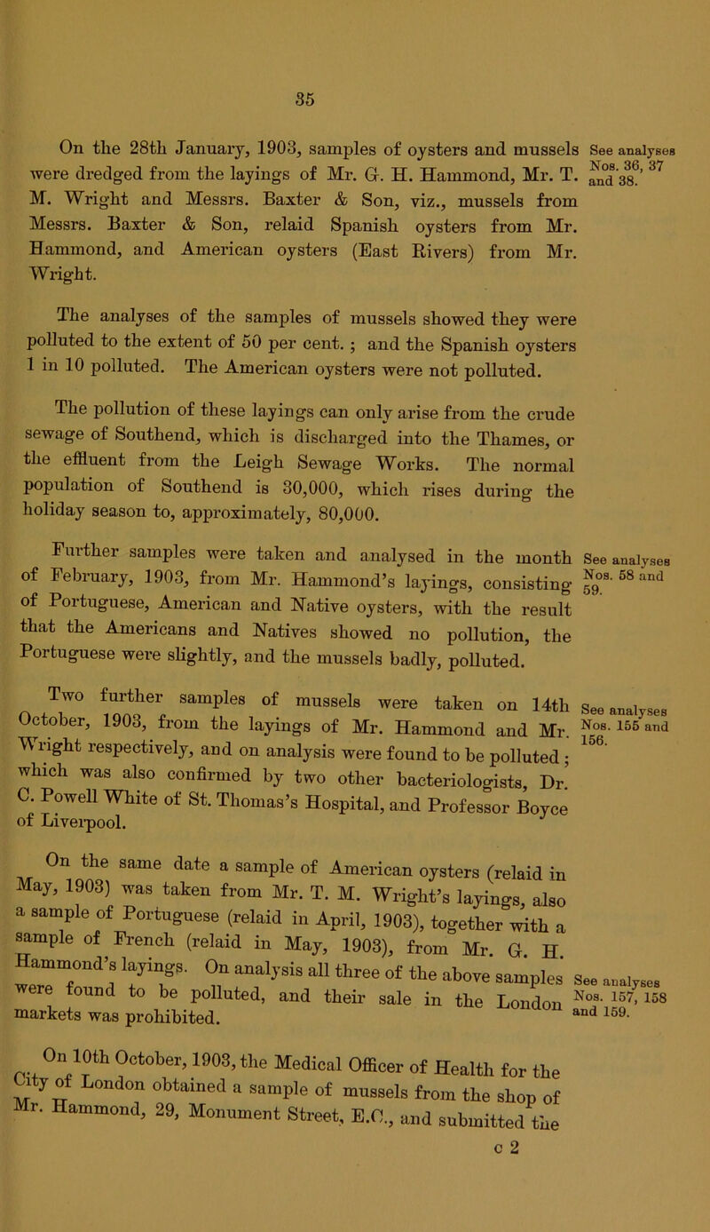 On tlie 28tli January, 1903, samples of oysters and mussels See analyses were dredged from the layings of Mr. G. H. Hammond, Mr. T. 38^’ M. Wright and Messrs. Baxter & Son, viz., mussels from Messrs. Baxter & Son, relaid Spanish oysters from Mr. Hammond, and American oysters (East Rivers) from Mr. Wright. The analyses of the samples of mussels showed they were polluted to the extent of 50 per cent.; and the Spanish oysters 1 in 10 polluted. The American oysters were not polluted. The pollution of these layings can only arise from the crude sewage of Southend, which is discharged into the Thames, or the effluent from the Leigh Sewage Works. The normal population of Southend is 30,000, which rises during the holiday season to, approximately, 80,000. Fmther samples were taken and analysed in the month See analyses of Febraary, 1903, from Mr. Hammond’s layings, consisting ^os-SSand of Portuguese, American and Native oysters, with the result that the Americans and Natives showed no pollution, the Portuguese were sKghtly, and the mussels badly, polluted. n Jr See analyses October, 1903, from the layings of Mr. Hammond and Mr. Nos. 155 and W right respectively, and on analysis were found to be polluted; which was also confirmed by two other bacteriologists, T>r. C. Powell White of St. Thomas’s Hospital, and Professor Boyce of Livei-pool. On the same date a sample of Amei-ican oysters (relaid in May, 1903) was taien from Mr. T. M. Wright’s layings, also a sample of Portuguese (relaid in April, 1903), together with a sample of French (relaid in May, 1903), from Mr. G H Hammond’s layings. On analysis all three of the above samples' Sss ere found to be polluted, and their sale in the London markets was prohibited. n 10th October, 1903, the Medical Officer of Health for the Lity of London obtained a sample of mussels from the shop of Mr. Hammond, 29, Monument Street, E.C., and submitted the c 2