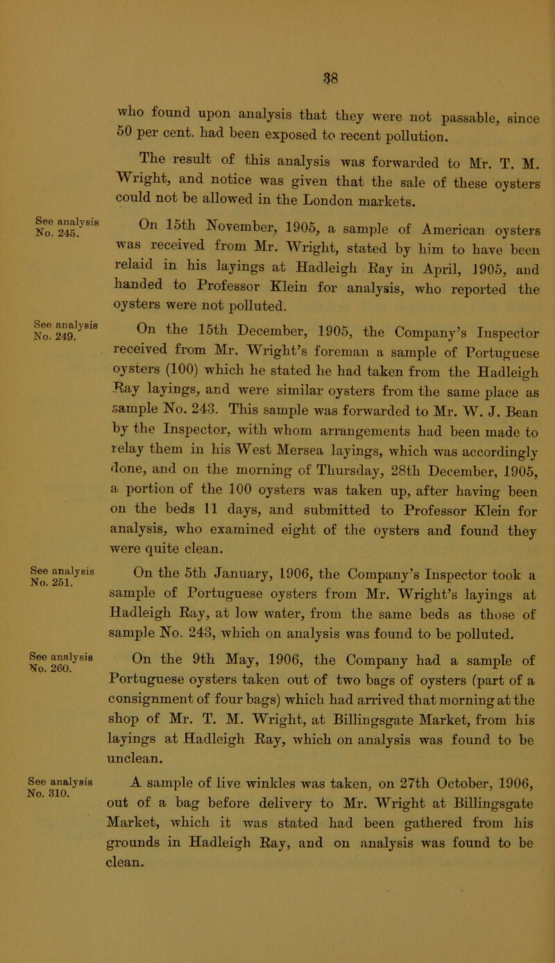 See analysiB No. 246. See analyeis No. 249. See analysis No. 251. See analysis No. 260. See analysis No. 310. who found upon analysis that they were not passable, since 50 per cent, had been exposed to recent pollution. The result of this analysis was forwarded to IVIr. T. M. Wright, and notice was given that the sale of these oysters could not be allowed in the London markets. On 15th November, 1905, a sample of American oysters was received from Mr. Wright, stated by him to have been relaid in his layings at Hadleigh Eay in April, 1905, and handed to Professor Klein for analysis, who reported the oysters were not polluted. On the 15th December, 1905, the Companj^’s Inspector received from Mr. Wright’s foreman a sample of Portuguese oysters (100) which he stated he had taken from the Hadleigh Eay layings, and were similar oysters from the same place as sample No. 243. This sample was forwarded to Mr. W. J. Bean by the Inspector, with whom arrangements had been made to relay them in his West Mersea layings, which was accordingly done, and on the morning of Thursday, 28th December, 1905, a portion of the 100 oysters was taken up, after having been on the beds 11 days, and submitted to Professor Klein for analysis, who examined eight of the oysters and found they were quite clean. On the 5th January, 1906, the Company’s Inspector took a sample of Portuguese oysters from Mr. Wright’s layings at Hadleigh Eay, at low water, from the same beds as those of sample No. 243, which on analysis was found to be polluted. On the 9th May, 1906, the Company had a sample of Portuguese oysters taken out of two bags of oysters (part of a consignment of four bags) which had arrived that morning at the shop of Mr. T. M. Wright, at Billingsgate Market, from his layings at Hadleigh Eay, which on analysis was found to be unclean. A sample of live winkles was taken, on 27th October, 1906, out of a bag before delivery to Mr. Wright at Billingsgate Market, which it was stated had been gathered from his grounds in Hadleigh Eay, and on analysis was found to be clean.