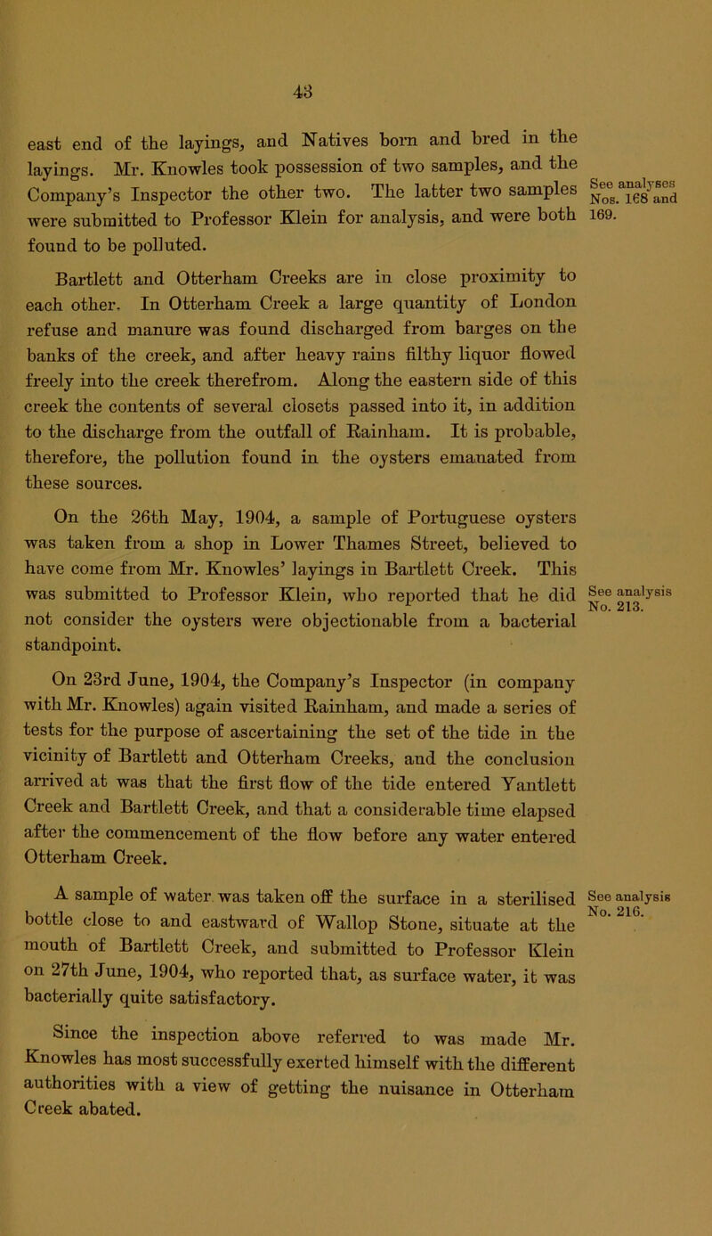 48 east end of the layings, and Natives born and bred in the layings. Mr. Knowles took possession of two samples, and the Company’s Inspector the other two. The latter two samples were submitted to Professor Klein for analysis, and were both found to be polluted. Bartlett and Otterham Creeks are in close proximity to each other. In Otterham Creek a large quantity of London refuse and manure was found discharged from barges on the banks of the creek, and after heavy rains filthy liquor flowed freely into the creek therefrom. Along the eastern side of this creek the contents of several closets passed into it, in addition to the discharge from the outfall of Rainham. It is probable, thei'efore, the pollution found in the oysters emanated from these sources. On the 26th May, 1904, a sample of Portuguese oysters was taken from a shop in Lower Thames Street, believed to have come from Mr. Knowles’ layings in Bartlett Creek. This was submitted to Pi’ofessor Klein, who reported that he did not consider the oysters were objectionable from a bacterial standpoint. On 23rd June, 1904, the Company’s Inspector (in company with Mr. Knowles) again visited Rainham, and made a series of tests for the purpose of ascertaining the set of the tide in the vicinity of Bartlett and Otterham Creeks, and the conclusion arrived at was that the first flow of the tide entered Yantlett Creek and Bartlett Creek, and that a considerable time elapsed after the commencement of the flow before any water entered Otterham Creek. A sample of water was taken off the surface in a sterilised bottle close to and eastward of Wallop Stone, situate at the mouth of Bartlett Creek, and submitted to Professor Klein on 27th June, 1904, who reported that, as surface water, it was bacterially quite satisfactory. Since the inspection above referred to was made Mr. Knowles has most successfully exerted himself with the different authorities with a view of getting the nuisance in Otterham Creek abated. See analyses Nos. 168 and 169. See analysis No. 213. See analysis No. 216.
