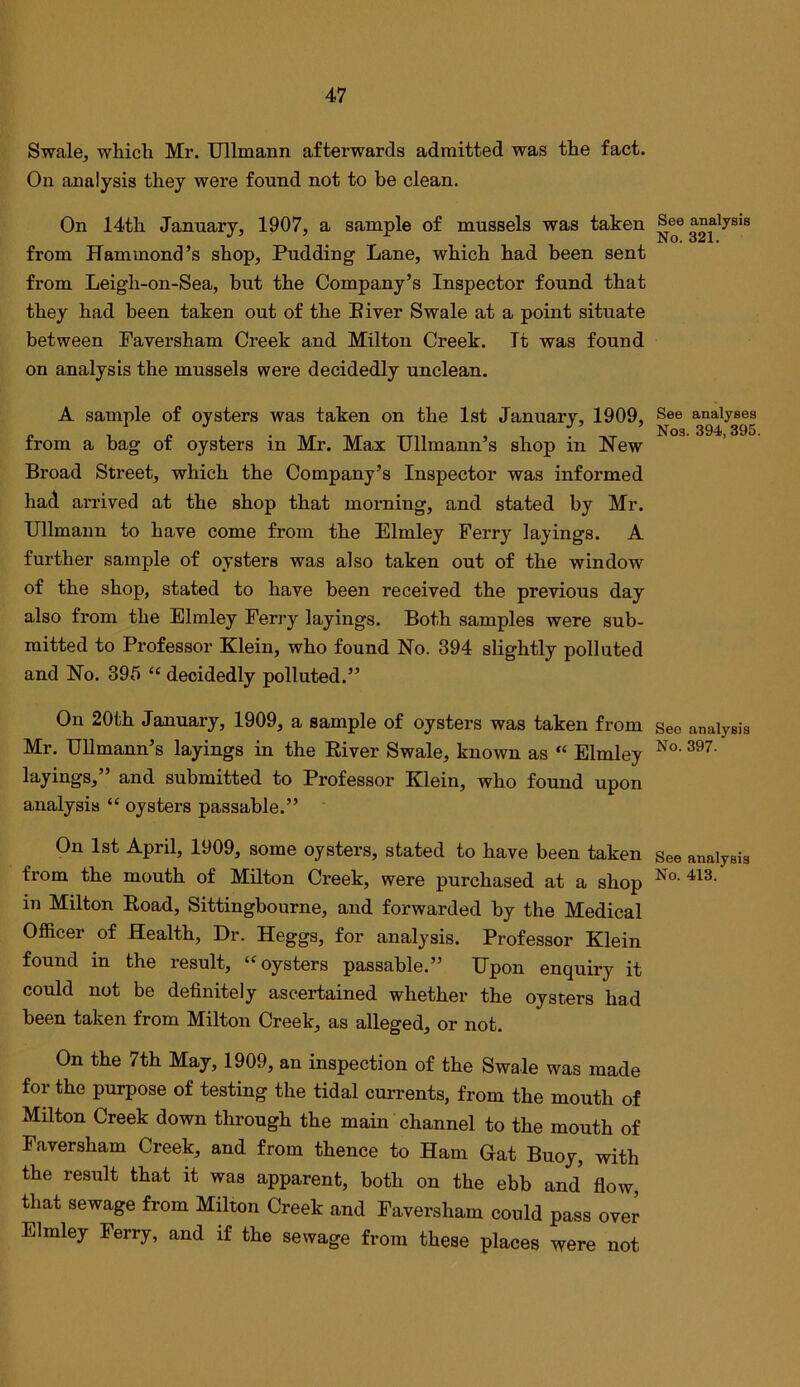 Swale, whicli Mr. Ullmann aftei’wards admitted was the fact. On analysis they were found not to be clean. On 14th January, 1907, a sample of mussels was taken from Hammond’s shop. Pudding Lane, which had been sent from Leigh-on-Sea, but the Company’s Inspector found that they had been taken out of the Biver Swale at a point situate between Paversham Creek and Milton Creek. It was found on analysis the mussels were decidedly unclean. A sample of oysters was taken on the 1st January, 1909, from a bag of oysters in Mr. Max Ullmann’s shop in New Broad Street, which the Company’s Inspector was informed had arrived at the shop that morning, and stated by Mr. Ullmann to have come from the Elmley Ferry layings. A further sample of oysters was also taken out of the window of the shop, stated to have been received the previous day also from the Elmley Ferry layings. Both samples were sub- mitted to Professor Klein, who found No. 394 slightly polluted and No. 395 “ decidedly polluted.” On 20th January, 1909, a sample of oysters was taken from Mr. Ullmann’s layings in the River Swale, known as “ Elmley layings,” and submitted to Professor Klein, who found upon analysis “ oysters passable.” On 1st April, 1909, some oysters, stated to have been taken from the mouth of Milton Creek, were purchased at a shop in Milton Road, Sittinghourne, and forwarded by the Medical Officer of Health, Dr. Heggs, for analysis. Professor Klein found in the result, “oysters passable.” Upon enquiry it could not be definitely ascertained whether the oysters had been taken from Milton Creek, as alleged, or not. On the 7th May, 1909, an inspection of the Swale was made for the purpose of testing the tidal currents, from the mouth of Milton Creek down through the main channel to the mouth of Faversham Creek, and from thence to Ham Gat Buoy, with the result that it was apparent, both on the ebb and flow, that sewage from Milton Creek and Faversham could pass over Elmley Ferry, and if the sewage from these places were not See analysis No. 321. See analyses Nos. 394,395 See analysis No. 397. See analysis No. 413.