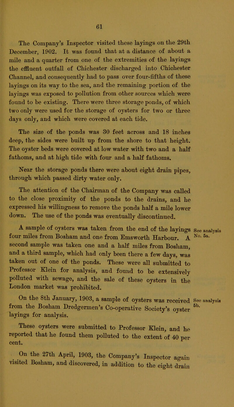 The Company’s Inspector visited these layings on the 29th December, 1902. It was found that at a distance of about a mile and a quarter from one of the extremities of the layings the effluent outfall of Chichester discharged into Chichester Channel, and consequently had to pass over four-fifths of these layings on its way to the sea, and the remaining portion of the layings was exposed to pollution from other sources which were found to be existing. There were three storage ponds, of which two only were used for the storage of oysters for two or three days only, and which were covered at each tide. The size of the ponds was 30 feet across and 18 inches deep, the sides were built up from the shore to that height. The oyster beds were covered at low water with two and a half fathoms, and at high tide with four and a half fathoms. Near the storage ponds there were about eight drain pipes, through which passed dirty water only. The attention of the Chairman of the Company was called to the close proximity of the ponds to the drains, and he expressed his vdllingness to remove the ponds half a mile lower down. The use of the ponds was eventually discontinued. A sample of oysters was taken from the end of the layings four miles from Bosham and one from Emsworth Harbour. A second sample was taken one and a half miles from Bosham, and a third sample, which had only been there a few days, was taken out of one of the ponds. These were all submitted to Professoi Klein for analysis, and found to be extensively polluted with sewage, and the sale of these oysters in the London market was prohibited. On the 8th January, 1903, a sample of oysters was received from the Bosham Dredgermen’s Co-operative Society’s oyster layings for analysis. These oysters were submitted to Professor Klein, and he reported that he found them polluted to the extent of 40 per cent. On the 27th April, 1903, the Company’s Inspector again visited Bosham, and discovered, in addition to the eight drain See analysis No. 5a. See analysis 6b.