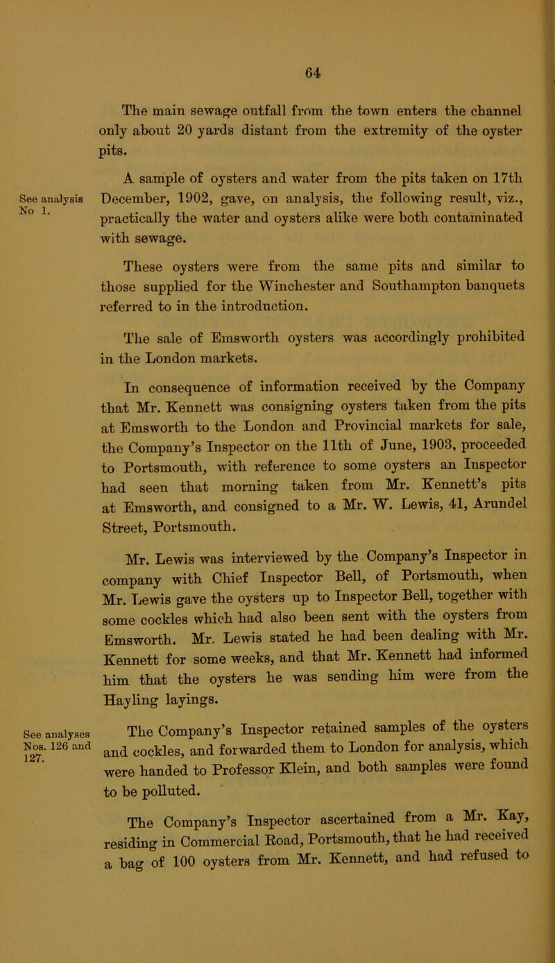See analysis No 1. See analyses Nos. 126 and 127. The main sewage outfall from the town enters the channel only about 20 yards distant from the extremity of the oyster pits. A sample of oysters and water from the pits taken on 17th December, 1902, gave, on analysis, the following result, viz., practically the water and oysters alike were both contaminated with sewage. These oysters were from the same pits and similar to those supplied for the Winchester and Southampton banquets referred to in the introduction. The sale of Emsworth oysters was accordingly prohibited in the London markets. In consequence of information received by the Company that Mr. Kennett was consigning oysters taken from the pits at Emsworth to the London and Provincial markets for sale, the Company’s Inspector on the 11th of June, 1903, proceeded to Portsmouth, with reference to some oysters an Inspector had seen that morning taken from Mr. Kennett’s pits at Emsworth, and consigned to a Mr. W. Lewis, 41, Arundel Street, Portsmouth. Mr. Lewis was interviewed by the Company’s Inspector in company with Chief Inspector Bell, of Portsmouth, when Mr. Lewis gave the oysters up to Inspector Bell, together with some cockles which had also been sent with the oysters from Emsworth. Mr. Lewis stated he had been dealing with Mr. Kennett for some weeks, and that Mr. Kennett had informed him that the oysters he was sending him were from the Hay ling layings. The Company’s Inspector retained samples of the oysters and cockles, and forwarded them to London for analysis, which were handed to Professor Klein, and both samples were found to be polluted. The Company’s Inspector ascertained from a Mr. Kay, residing in Commercial Eoad, Portsmouth, that he had received a bag of 100 oysters from Mr. Kennett, and had refused to