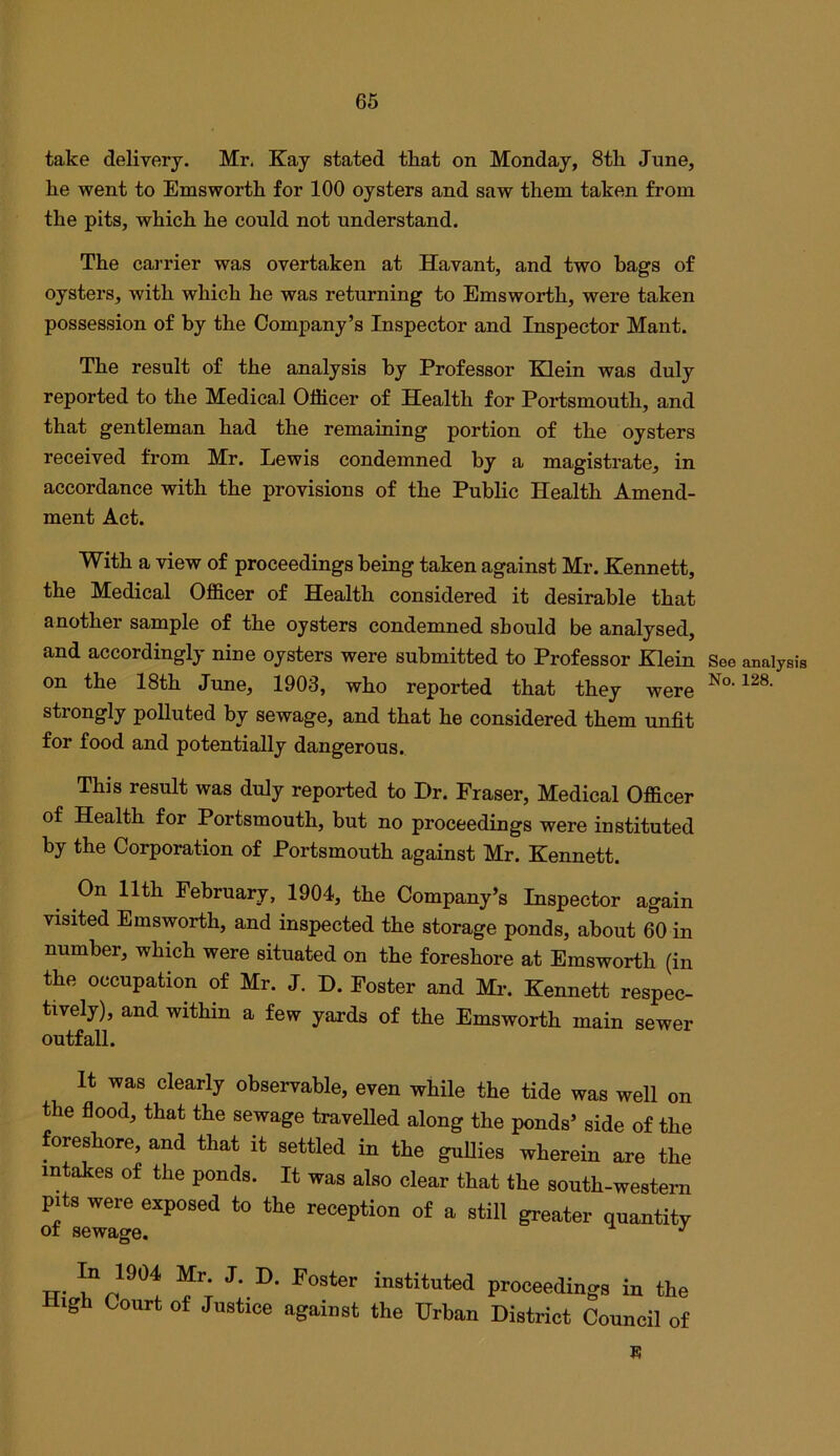 take delivery. Mr. Kay stated tliat on Monday, 8th June, he went to Emsworth for 100 oysters and saw them taken from the pits, which he could not understand. The carrier was overtaken at Havant, and two hags of oysters, with which he was returning to Emsworth, were taken possession of by the Company’s Inspector and Inspector Mant. The result of the analysis by Professor Elein was duly reported to the Medical Officer of Health for Portsmouth, and that gentleman had the remaining portion of the oysters received from Mr. Lewis condemned by a magistrate, in accordance with the provisions of the Public Health Amend- ment Act. With a view of proceedings being taken against Mr. Kennett, the Medical Officer of Health considered it desirable that another sample of the oysters condemned should be analysed, and accordingly nine oysters were submitted to Professor Klein on the 18th June, 1903, who reported that they were strongly polluted by sewage, and that he considered them unfit for food and potentially dangerous. This result was duly reported to Dr. Fraser, Medical Officer of Health for Portsmouth, but no proceedings were instituted by the Corporation of Portsmouth against Mr. Kennett. On 11th February, 1904, the Company’s Inspector again visited Emsworth, and inspected the storage ponds, about 60 in number, which were situated on the foreshore at Emsworth (in the occupation of Mr. J. D. Foster and Mr. Kennett respec- tively), and within a few yards of the Emsworth main sewer outfall. It was clearly observable, even while the tide was well on the flood, that the sewage travelled along the ponds’ side of the foreshore, and that it settled in the guUies wherein are the intakes of the ponds. It was also clear that the south-western pits were exposed to the reception of a still greater quantity or sewage. In 1904 Mr. J. D. Foster instituted proceedings in the xgh Court of Justice against the Urban District Council of E See analysis No. 128.