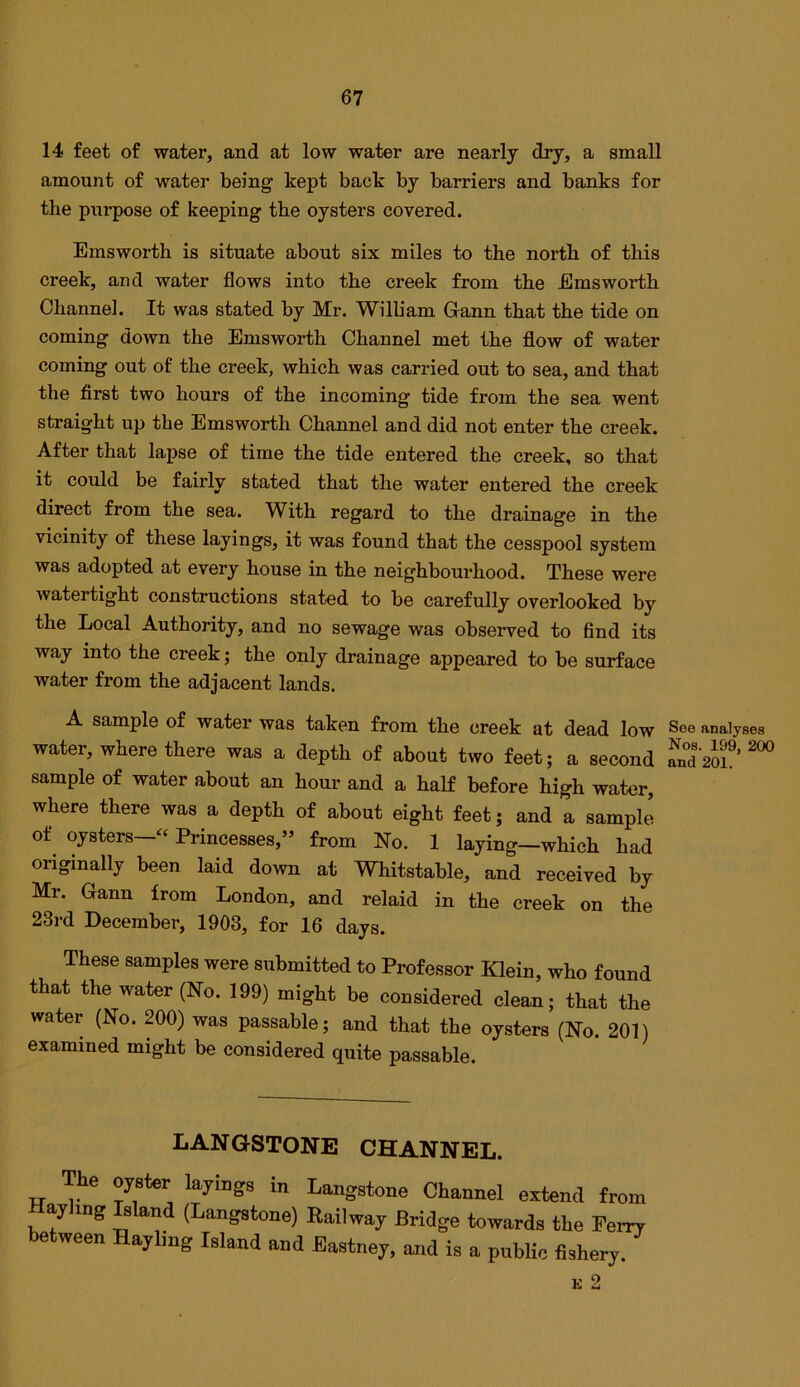 14 feet of water, and at low water are nearly dry, a small amount of water being kept back by barriers and banks for the pni’pose of keeping the oysters covered. Emsworth is situate about six miles to the north of this creek, and water flows into the creek from the Emsworth Channel. It was stated by Mr. William Gann that the tide on coming down the Emsworth Channel met the flow of water coming out of the creek, which was carried out to sea, and that the first two hours of the incoming tide from the sea went straight up the Emsworth Channel and did not enter the creek. After that lapse of time the tide entered the creek, so that it could be fairly stated that the water entered the creek direct from the sea. With regard to the drainage in the vicinity of these layings, it was found that the cesspool system was adopted at every house in the neighbourhood. These were watertight constructions stated to be carefully overlooked by the Local Authority, and no sewage was observed to find its way into the creek; the only drainage appeared to be surface water from the adjacent lands. A sample of water was taken from the creek at dead low See analyses water, where there was a depth of about two feet; a second andm^’ sample of water about an hour and a half before high water, where there was a depth of about eight feet; and a sample of^ oysters—‘‘ Princesses,” from No. 1 laying—which had originally been laid down at Whitstable, and received by Mr. Gann from London, and relaid in the creek on the 23rd December, 1903, for 16 days. These samples were submitted to Professor Klein, who found that the water (No. 199) might be considered clean; that the water (No. 200) was passable; and that the oysters (No. 201) examined might be considered quite passable. LANGSTONE CHANNEL. The oyster layings in Langstone Channel extend from ay mg s and (Langstone) Railway Bridge towards the Perry between Hayling Island and Eastney, and is a public fishery. K 2
