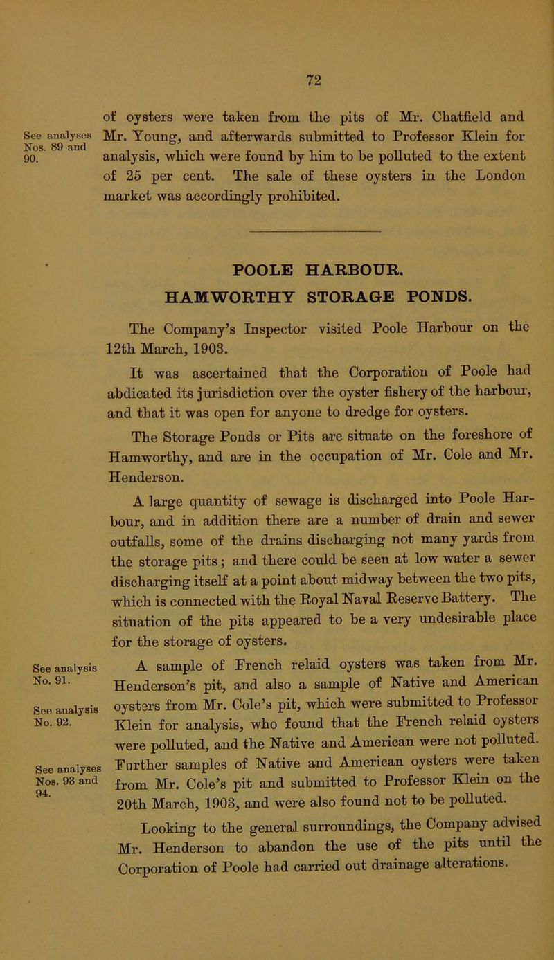 of oysters were taken from the pits of Mr. Chatfield and See analyses Mr. Young, and afterwards submitted to Professor Klein for 90. analysis, which were found by him to be polluted to the extent of 25 per cent. The sale of these oysters in the London market was accordingly prohibited. POOLE HARBOUR. HAMWORTHY STORAGE PONDS. The Company’s Inspector visited Poole Harbour on the 12th March, 1903. It was ascertained that the Corporation of Poole had abdicated its jurisdiction over the oyster fishery of the harbour, and that it was open for anyone to dredge for oysters. The Storage Ponds or Pits are situate on the foreshore of Hamworthy, and are in the occupation of Mr. Cole and Mr. Henderson. A large quantity of sewage is discharged into Poole Har- bour, and in addition there are a number of drain and sewer outfalls, some of the drains discharging not many yards from the storage pits; and there could be seen at low water a sewer discharging itself at a point about midway between the two pits, which is connected with the Royal Naval Reserve Battery. The situation of the pits appeared to be a very undesirable place for the storage of oysters. See analysis A sample of French relaid oysters was taken from Mr. No. 91. Henderson’s pit, and also a sample of Native and American See analysis oysters from Mr. Cole’s pit, which were submitted to Professoi No. 92. Klein for analysis, who found that the French relaid oysters were polluted, and the Native and American were not polluted. See analyses Further samples of Native and American oysters were taken Nos. 93 and Cole’s pit and submitted to Professor Klein on the 20th March, 1903, and were also found not to be polluted. Looking to the general surroundings, the Company advised Mr. Henderson to abandon the use of the pits until the Corporation of Poole had carried out drainage alterations.