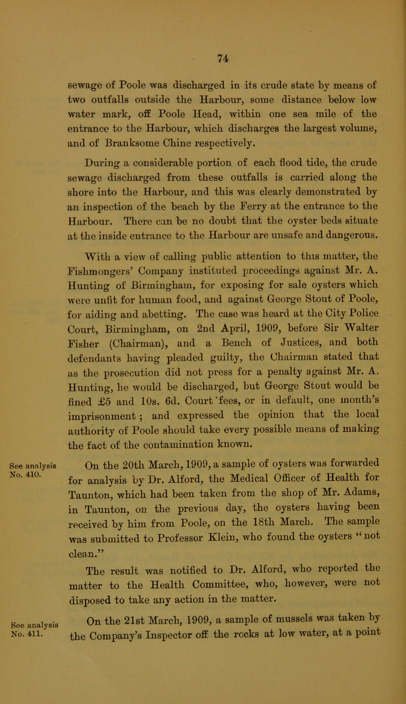 See analyeis No. 410. See analysis No. 411. sewage of Poole was discharged in its crude state by means of two outfalls outside the Harbour, some distance below low water mark, off Poole Head, within one sea mile of the entrance to the Harbour, which discharges the largest volume, and of Branksome Chine respectively. During a considerable portion of each flood tide, the crude sewage discharged from these outfalls is carried along the shore into the Harbour, and this was clearly demonstrated by an inspection of the beach by the Perry at the entrance to the Harbour. There can be no doubt that the oyster beds situate at the inside entrance to the Harbour are unsafe and dangerous. With a view of calling public attention to this matter, the Fishmongers’ Company instituted proceedings against Mr. A. Hunting of Birmingham, for exposing for sale oysters which were unfit for human food, and against George Stout of Poole, for aiding and abetting. The case was heard at the City Police Court, Birmingham, on 2nd April, 1909, before Sir Walter Pisher (Chairman), and a. Bench of Justices, and both defendants having pleaded guilty, the Chairman stated that as the prosecution did not press for a penalty against Mr. A. Hunting, he would be discharged, but George Stout would be fined £5 and 10s. 6d. Court’fees, or in default, one month’s imprisonment; and expressed the opinion that the local authority of Poole should take every possible means of making the fact of the contamination known. On the 20th March, 1909, a sample of oysters was forwarded for analysis by Dr. Alford, the Medical Officer of Health for Taunton, which had been taken from the shop of Mr. Adams, in Taunton, on the previous day, the oysters having been received by him from Poole, on the 18th March. The sample was submitted to Professor Klein, who found the oysters “not clenn.” The result was notified to Dr. Alford, who reported the matter to the Health Committee, who, however, were not disposed to take any action in the matter. On the 21st March, 1909, a sample of mussels was taken by the Company’s Inspector off the rocks at low water, at a point
