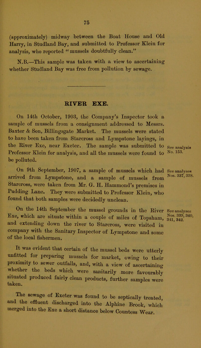 (approximately) midway between the Boat House and Old Harry, in Studland Bay, and submitted to Professor Klein for analysis, who reported mussels doubtfully clean.” K.B.—This sample was taken with a view to ascertaining whether Studland Bay was free from pollution by sewage. RIVER EXE. On 14th October, 1903, the Company’s Inspector took a sample of mussels from a consignment addressed to Messrs. Baxter & Son, Billingsgate Market. The mussels were stated to have been taken from Starcross and Lympstone layings, in the River Exe, near Exeter. The sample was submitted to gge analysis Professor Klein for analysis, and all the mussels were found to be polluted. On 9th September, 1907, a sample of mussels which had See analyses arrived from Lympstone, and a sample of mussels from Starcross, were taken from Mr. G. H. Hammond’s premises in Pudding Lane. They were submitted to Professor Klein, who found that both samples were decidedly unclean. On the 14th September the mussel gi-ounds in the River See analyses Exe, which are situate within a couple of miles of Topsham, Si,’S’ and extending down the river to Starcross, were visited in company with the Sanitary Inspector of Lympstone and some of the local fishermen. It was evident that certain of the mussel beds were utterly unfitted for preparing mussels for market, owing to them proximity to sewer outfalls, and, with a view of ascertaining whether the beds which were sanitarily more favourably situated produced fairly clean products, further samples were taken. The sewage of Exeter was found to be septically treated, and the effluent discharged into the Alphine Brook, which merged into the Exe a short distance below Countess Wear.