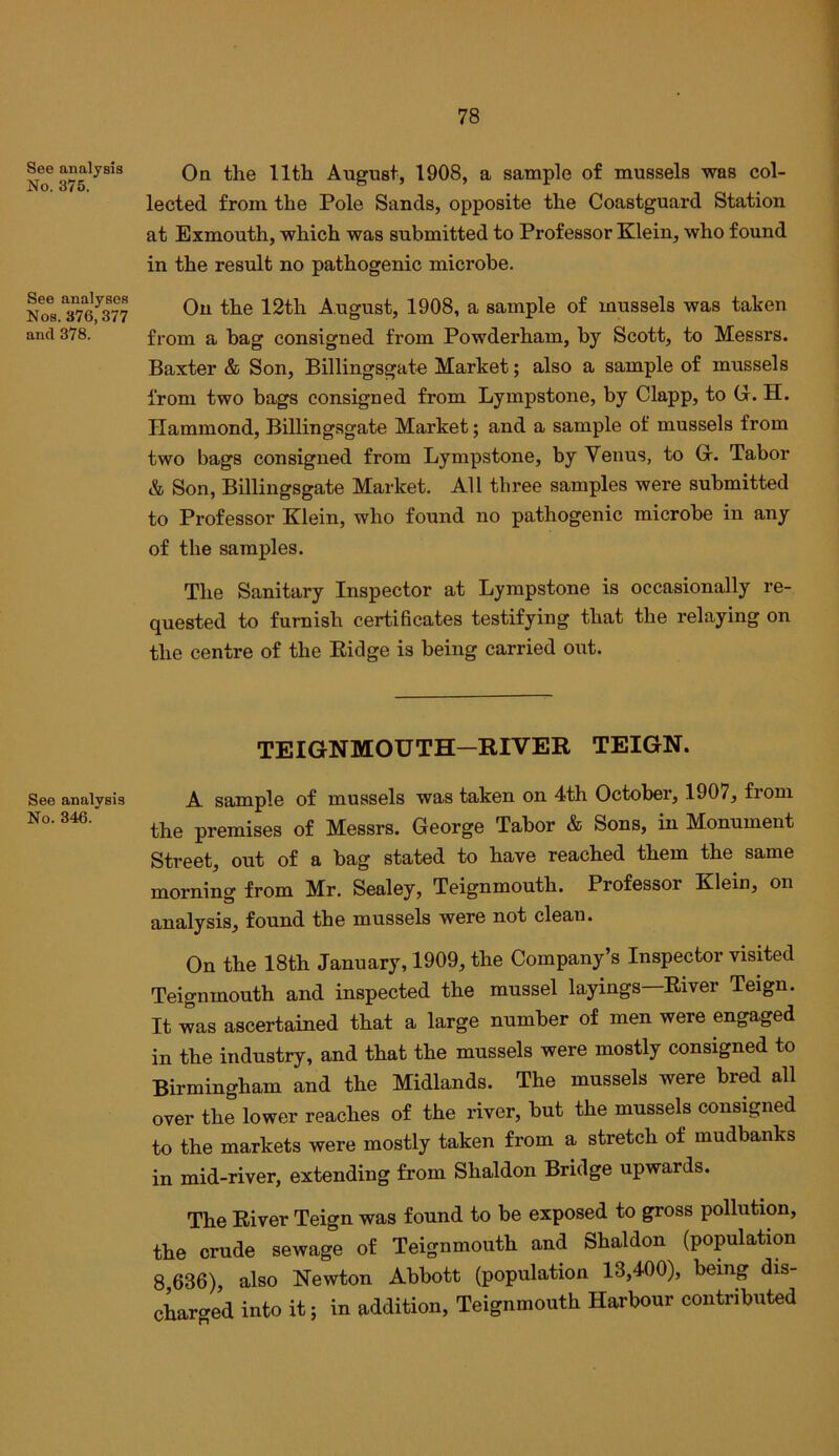 See analysis No. 375. See analyses Nos. 376,377 and 378. See analysis No. 346.' Oa the 11th August, 1908, a sample of mussels was col- lected from the Pole Sands, opposite the Coastguard Station at Exmouth, which was submitted to Professor Klein, who found in the result no pathogenic microbe. On the 12th August, 1908, a sample of mussels was taken from a bag consigned from Powderham, by Scott, to Messrs. Baxter & Son, Billingsgate Market; also a sample of mussels from two bags consigned from Lympstone, by Clapp, to G. H. Hammond, Billingsgate Market; and a sample of mussels from two bags consigned from Lympstone, by Venus, to G. Tabor & Son, Billingsgate Market. All three samples were submitted to Professor Klein, who found no pathogenic microbe in any of the samples. The Sanitary Inspector at Lympstone is occasionally re- quested to furnish certificates testifying that the relaying on the centre of the Eidge is being carried out. TEIGNMOUTH—RIVER TEIGN. A sample of mussels was taken on 4th October, 1907, from the premises of Messrs. George Tabor & Sons, in Monument Street, out of a bag stated to have reached them the same morning from Mr. Sealey, Teignmouth. Professor Klein, on analysis, found the mussels were not clean. On the 18th January, 1909, the Company’s Inspector visited Teignmouth and inspected the mussel layings River Teign. It was ascertained that a large number of men were engaged in the industry, and that the mussels were mostly consigned to Birmingham and the Midlands. The mussels were bred all over the lower reaches of the river, but the mussels consigned to the markets were mostly taken from a stretch of mudbanks in mid-river, extending from Shaldon Bridge upwards. The River Teign was found to be exposed to gross pollution, the crude sewage of Teignmouth and Shaldon (population 8 636), also Newton Abbott (population 13,400), being dis- charged into it; in addition, Teignmouth Harbour contributed