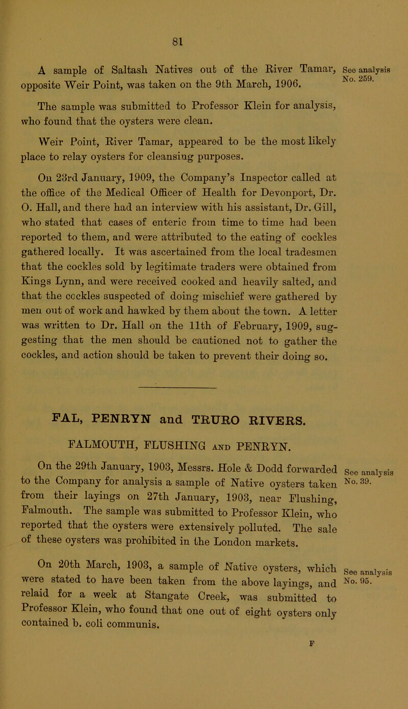A sample of Saltash Natives out of the River Tamar, opposite Weir Point, was taken on the 9th March, 1906. The sample was submitted to Professor Klein for analysis, who found that the oysters were clean. Weir Point, River Tamar, appeared to be the most likely place to relay oysters for cleansing purposes. On 28rd January, 1909, the Company’s Inspector called at the office of the Medical Officer of Health for Devonport, Dr. 0. Hall, and there had an interview with his assistant. Dr. Grill, who stated that cases of enteric from time to time had been reported to them, and were attributed to the eating of cockles gathered locally. It was ascertained from the local tradesmen that the cockles sold by legitimate traders were obtained from Kings Lynn, and were received cooked and heavily salted, and that the cockles suspected of doing mischief were gathered by men out of work and hawked by them about the town. A letter was written to Dr. Hall on the 11th of February, 1909, sug- gesting that the men should be cautioned not to gather the cockles, and action should be taken to prevent their doing so. FAL, PENRYN and TRURO RIVERS. FALMOUTH, FLUSHING and PENRYN. On the 29th January, 1903, Messrs. Hole & Dodd forwarded to the Company for analysis a sample of Native oysters taken from their layings on 27th January, 1903, near Flushing, Falmouth. The sample was submitted to Professor Klein, who reported that the oysters were extensively polluted. The sale of these oysters was prohibited in the London markets. On 20th March, 1903, a sample of Native oysters, which were stated to have been taken from the above layings, and relaid for a week at Stangate Creek, was submitted to Professor Klein, who found that one out of eight oysters only contained b. coli communis. See analysis No. 259. See analysis No. 39. See analysis No. 95.