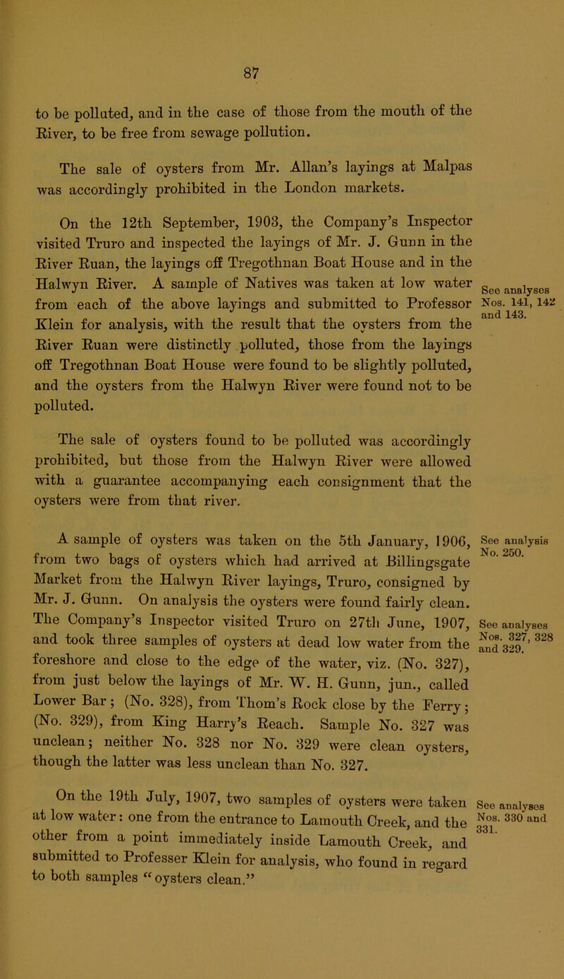 to be polluted, and in the case of those from the mouth of the River, to be free from sewage pollution. The sale of oysters from Mr. Allan’s layings at Malpas was accordingly prohibited in the London markets. On the 12th September, 1903, the Company’s Inspector visited Truro and inspected the layings of Mr. J. Gunn in the River Ruan, the layings off Tregothnan Boat House and in the Halwyn River. A sample of Natives was taken at low water from each of the above layings and submitted to Professor Klein for analysis, with the result that the oysters from the River Ruan were distinctly polluted, those from the layings off Tregothnan Boat House were found to be slightly polluted, and the oysters from the Halwyn River were found not to be polluted. The sale of oysters found to be polluted was accordingly prohibited, but those from the Halwyn River were allowed with a guarantee accompanying each consignment that the oysters were from that river. A sample of oysters was taken on the 5th January, 1906, from two bags of oysters which had arrived at Billingsgate Market from the Halwyn River layings, Truro, consigned by Mr. J. Gunn. On analysis the oysters were found fairly clean. The Company’s Inspector visited Truro on 27th June, 1907, and took three samples of oysters at dead low water from the foreshore and close to the edge of the water, viz. (No. 327), from just below the layings of Mr. W. H. Gunn, jun., called Lower Bar j (No. 328), from 'Ihom’s Rock close by the Perry; (No. 329), from King Harry’s Reach. Sample No. 327 was unclean; neither No. 328 nor No. 329 were clean oysters, though the latter was less unclean than No. 327. On the 19th July, 1907, two samples of oysters were taken at low water: one from the entrance to Lamouth Creek, and the other from a point immediately inside Lamouth Creek, and submitted to Professor Klein for analysis, who found in regard to both samples  oysters clean.” See analyses Nos. 141, 142 and 143. See analysis No. 250. See analyses Nos. 327, 328 and 329. See analyses Nos. 330 and 331.