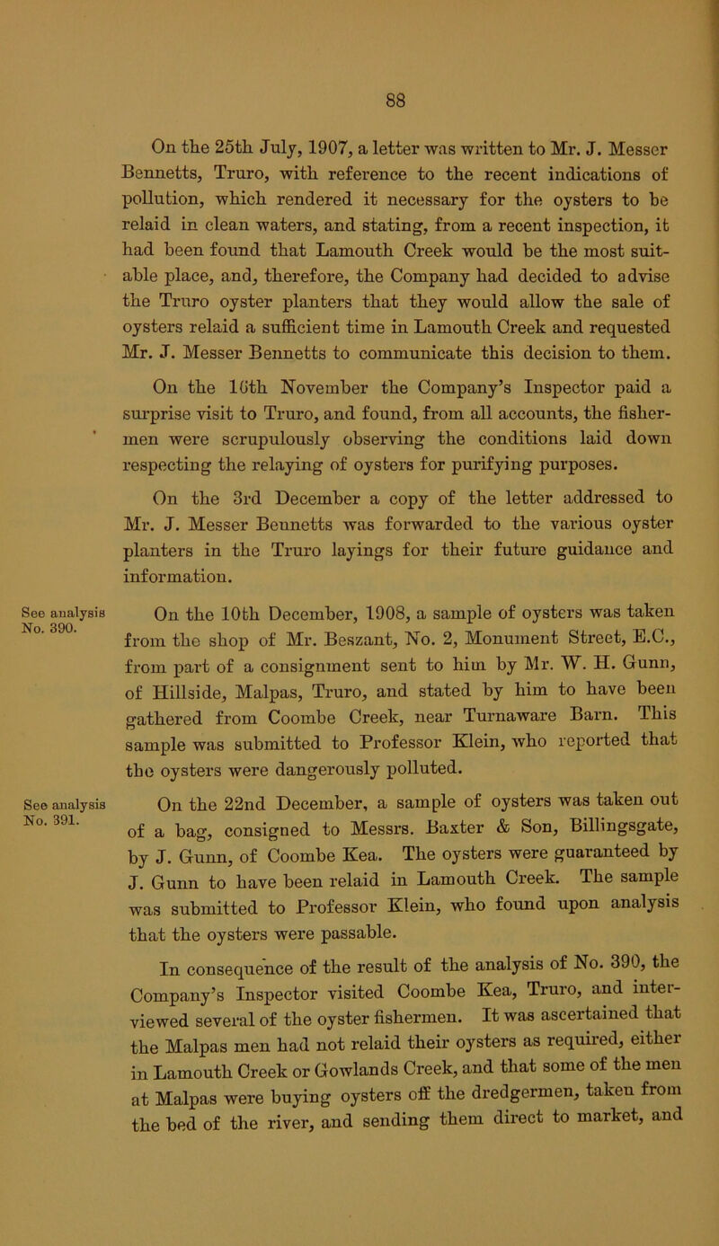 See analysis No. 390. See analysis No. 391. On the 25th July, 1907, a letter was written to Mr. J. Messer Bennetts, Truro, with reference to the recent indications of pollution, which rendered it necessary for the oysters to be relaid in clean waters, and stating, from a recent inspection, it had been found that Lamouth Creek would be the most suit- able place, and, therefore, the Company had decided to advise the Truro oyster planters that they would allow the sale of oysters relaid a sufficient time in Lamouth Creek and requested Mr. J. Messer Bennetts to communicate this decision to them. On the loth November the Company’s Inspector paid a surprise visit to Truro, and found, from all accounts, the fisher- men were scrupulously observing the conditions laid down respecting the relaying of oysters for purifying purposes. On the 3rd December a copy of the letter addressed to Mr. J. Messer Bennetts was forwarded to the various oyster planters in the Truro layings for their future guidance and information. On the 10th December, 1908, a sample of oysters was taken from the shop of Mr. Beszant, No. 2, Monument Street, E.C., from part of a consignment sent to him by Mr. W. H. Gunn, of Hillside, Malpas, Truro, and stated by him to have been gathered from Coombe Creek, near Turnaware Barn. This sample was submitted to Professor Klein, who reported that the oysters were dangerously polluted. On the 22nd December, a sample of oysters was taken out of a bag, consigned to Messrs. Baxter & Son, Billingsgate, by J. Gunn, of Coombe Kea. The oysters were guaranteed by J. Gunn to have been relaid in Lamouth Creek. The sample was submitted to Professor Klein, who found upon analysis that the oysters were passable. In consequence of the result of the analysis of No. 390, the Company’s Inspector visited Coombe Kea, Truro, and inter- viewed several of the oyster fishermen. It was ascertained that the Malpas men had not relaid their oysters as required, either in Lamouth Creek or Gowlands Creek, and that some of the men at Malpas were buying oysters ofB the dredgermen, taken from the bed of the river, and sending them direct to market, and