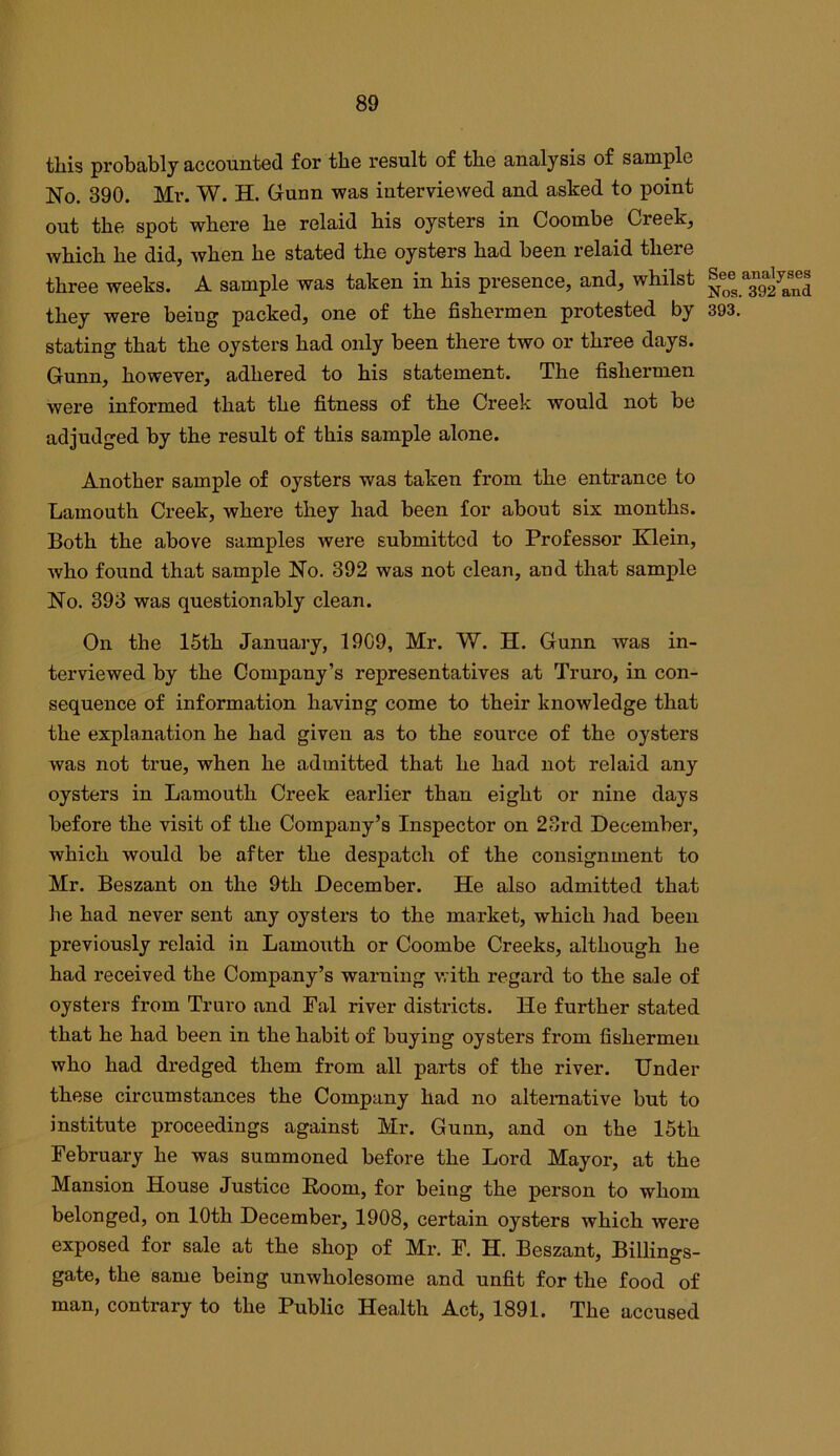 this probably accounted for the result of the analysis of sample No. 390. Mr. W. H. Grunn was interviewed and ashed to point out the spot where he relaid his oysters in Coombe Creek, Avhich he did, when he stated the oysters had been relaid there three weeks. A sample was taken in his presence, and, whilst they were being packed, one of the fishermen protested by 393. stating that the oysters had only been there two or three days. Gunn, however, adhered to his statement. The fishermen were informed that the fitness of the Creek would not be adjudged by the result of this sample alone. Another sample of oysters was taken from the entrance to Lamouth Creek, where they had been for about six months. Both the above samples were submitted to Professor Klein, who found that sample No. 392 was not clean, and that sample No. 393 was questionably clean. On the 15th January, 1909, Mr. 'W. H. Gunn was in- terviewed by the Company’s representatives at Truro, in con- sequence of information having come to their knowledge that the explanation he had given as to the source of the oysters was not true, when he admitted that he had not relaid any oysters in Lamouth Creek earlier than eight or nine days before the visit of the Company’s Inspector on 23rd December, which would be after the despatch of the consignment to Mr. Beszant on the 9th December. He also admitted that he had never sent any oysters to the market, which had been previously relaid in Lamouth or Coombe Creeks, although he had received the Company’s warning with regard to the sale of oysters from Truro and Pal river districts. He further stated that he had been in the habit of buying oysters from fishermen who had dredged them from all parts of the river. Under these circumstances the Company had no alternative but to institute proceedings against Mr. Gunn, and on the 15th February he was summoned before the Lord Mayor, at the Mansion House Justice Room, for being the person to whom belonged, on 10th December, 1908, certain oysters which were exposed for sale at the shop of Mr. F. H. Beszant, Billings- gate, the same being unwholesome and unfit for the food of man, contrary to the Public Health Act, 1891. The accused